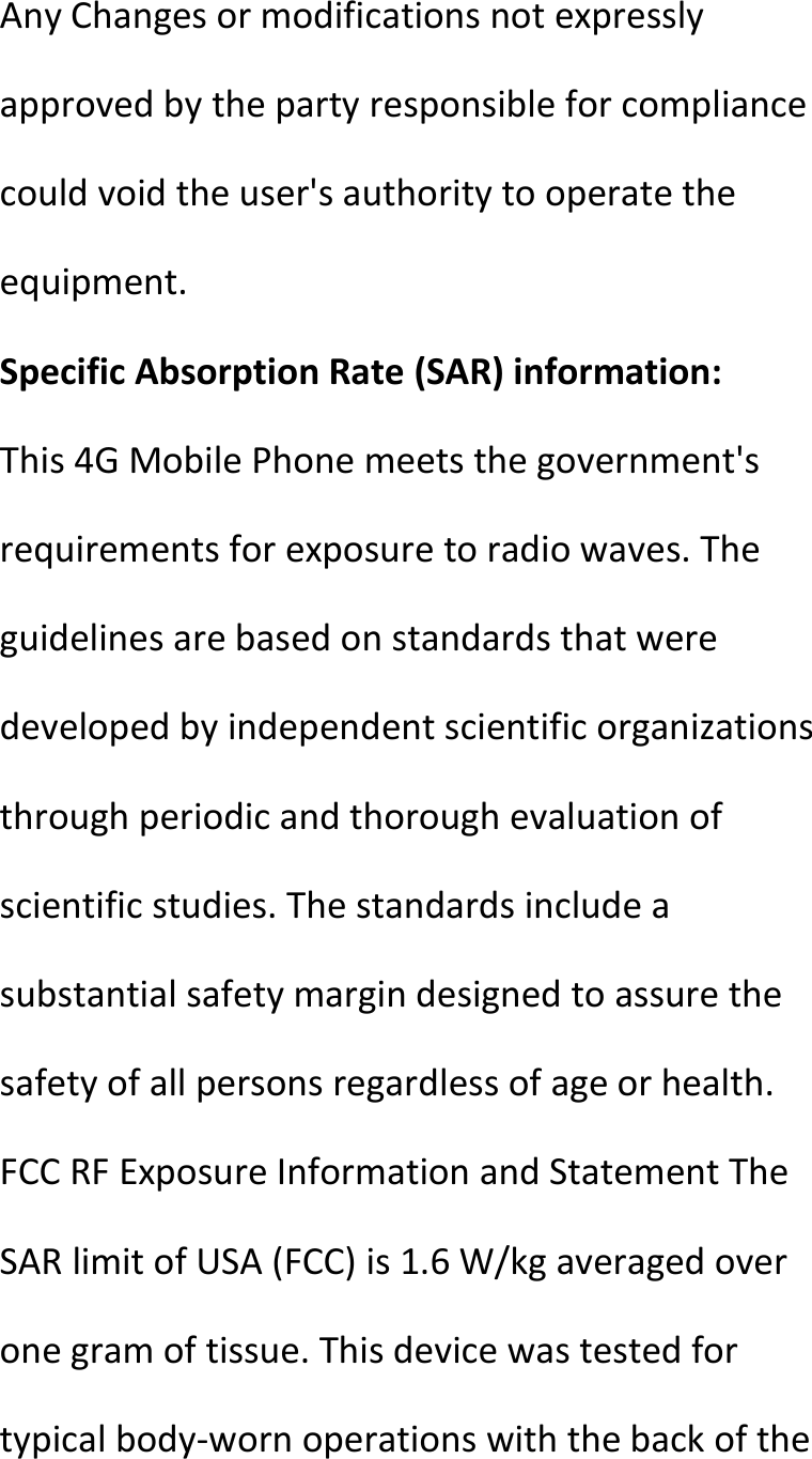  AnyChangesormodificationsnotexpresslyapprovedbythepartyresponsibleforcompliancecouldvoidtheuser&apos;sauthoritytooperatetheequipment.SpecificAbsorptionRate(SAR)information:This4GMobilePhonemeetsthegovernment&apos;srequirementsforexposuretoradiowaves.Theguidelinesarebasedonstandardsthatweredevelopedbyindependentscientificorganizationsthroughperiodicandthoroughevaluationofscientificstudies.Thestandardsincludeasubstantialsafetymargindesignedtoassurethesafetyofallpersonsregardlessofageorhealth.FCCRFExposureInformationandStatementTheSARlimitofUSA(FCC)is1.6W/kgaveragedoveronegramoftissue.Thisdevicewastestedfortypicalbody‐wornoperationswiththebackofthe