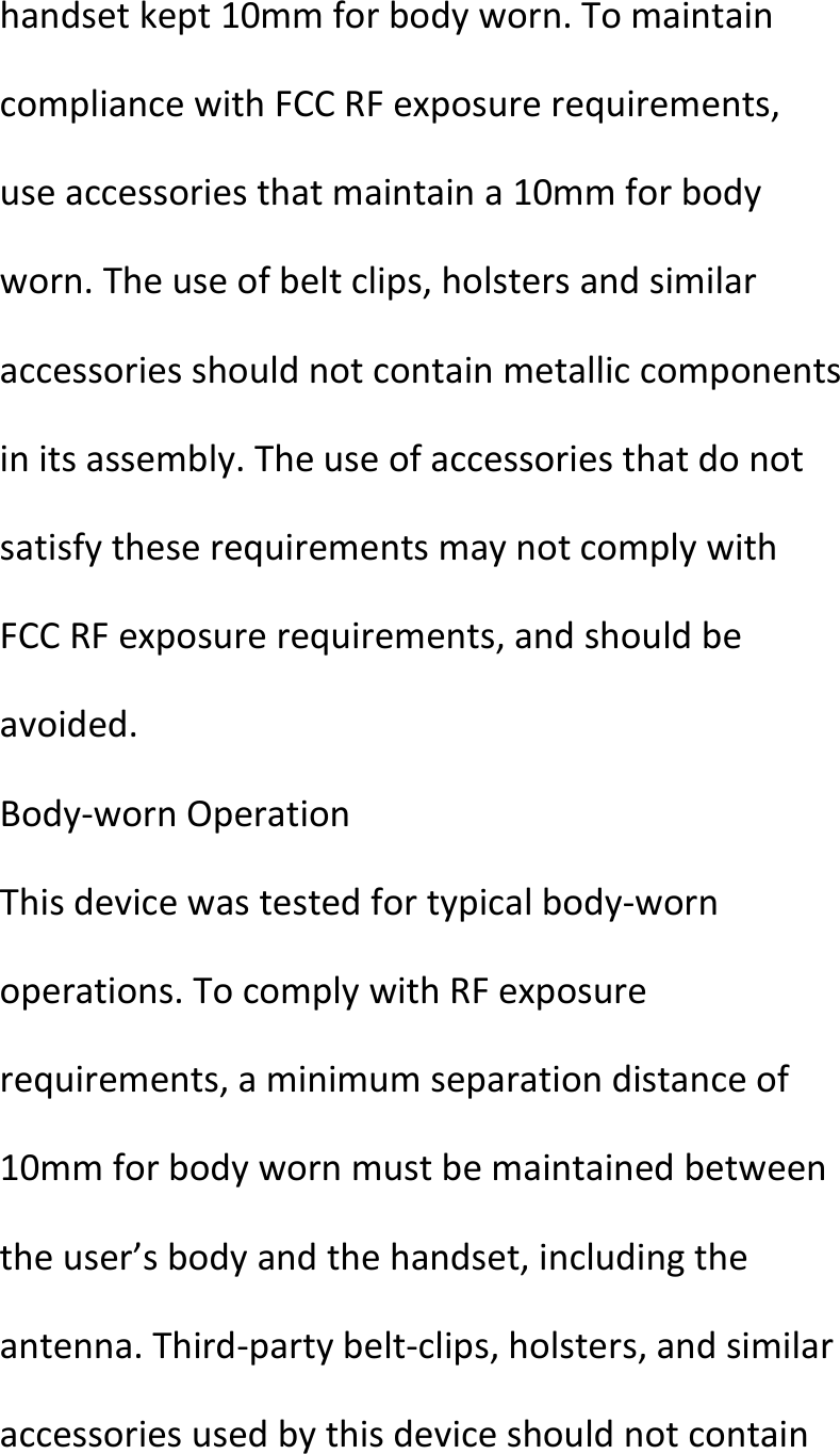  handsetkept10mmforbodyworn.TomaintaincompliancewithFCCRFexposurerequirements,useaccessoriesthatmaintaina10mmforbodyworn.Theuseofbeltclips,holstersandsimilaraccessoriesshouldnotcontainmetalliccomponentsinitsassembly.TheuseofaccessoriesthatdonotsatisfytheserequirementsmaynotcomplywithFCCRFexposurerequirements,andshouldbeavoided.Body‐wornOperationThisdevicewastestedfortypicalbody‐wornoperations.TocomplywithRFexposurerequirements,aminimumseparationdistanceof10mmforbodywornmustbemaintainedbetweentheuser’sbodyandthehandset,includingtheantenna.Third‐partybelt‐clips,holsters,andsimilaraccessoriesusedbythisdeviceshouldnotcontain