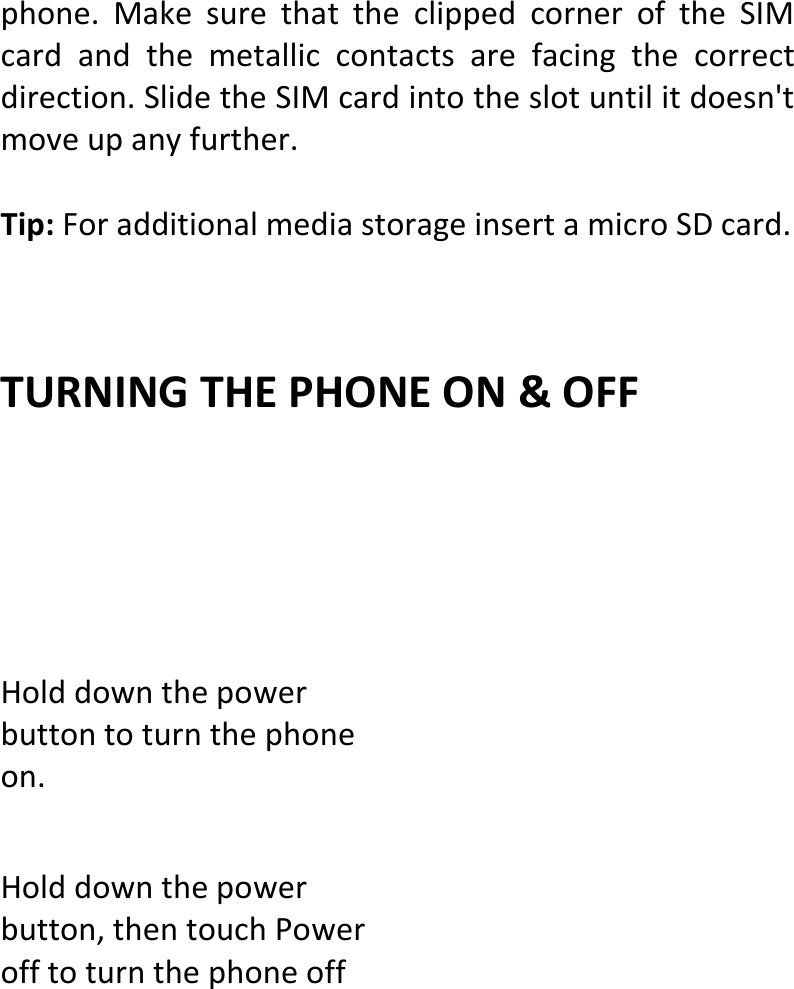  phone.MakesurethattheclippedcorneroftheSIMcardandthemetalliccontactsarefacingthecorrectdirection.SlidetheSIMcardintotheslotuntilitdoesn&apos;tmoveupanyfurther.Tip:ForadditionalmediastorageinsertamicroSDcard.TURNINGTHEPHONEON&amp;OFFHolddownthepowerbuttontoturnthephoneon.Holddownthepowerbutton,thentouchPowerofftoturnthephoneoff