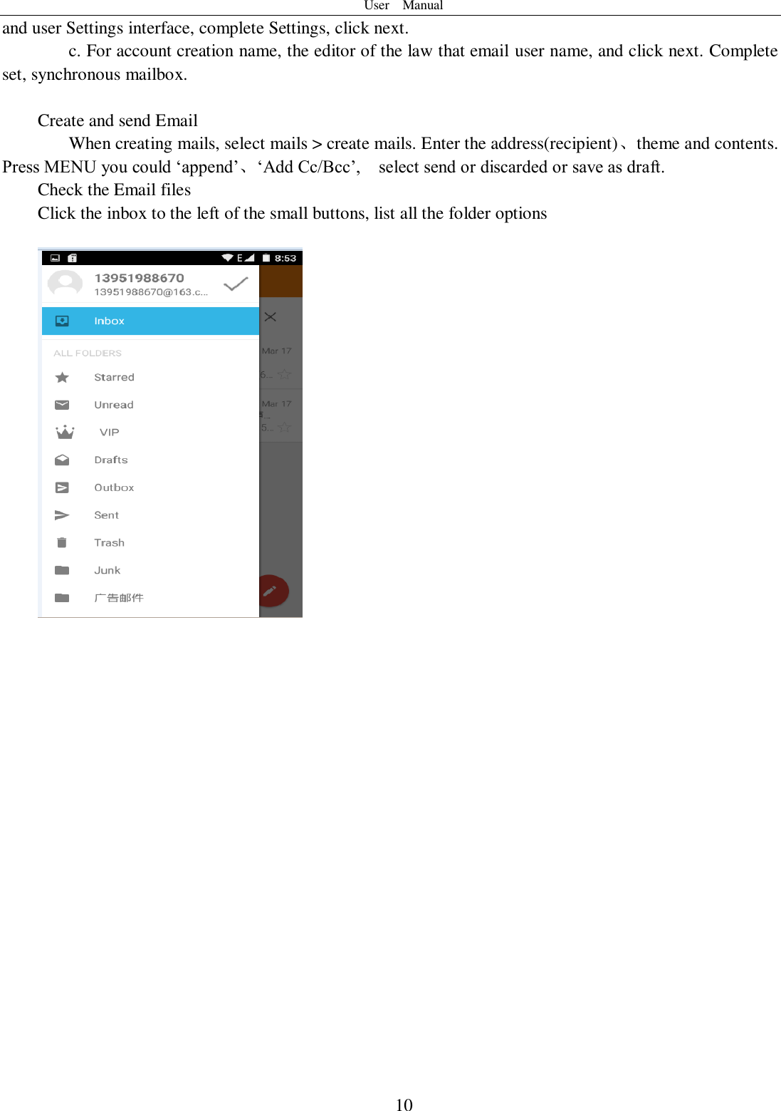 User    Manual  10 and user Settings interface, complete Settings, click next. c. For account creation name, the editor of the law that email user name, and click next. Complete set, synchronous mailbox.  Create and send Email When creating mails, select mails &gt; create mails. Enter the address(recipient)、theme and contents. Press MENU you could ‘append’、‘Add Cc/Bcc’,    select send or discarded or save as draft. Check the Email files                                           Click the inbox to the left of the small buttons, list all the folder options                       