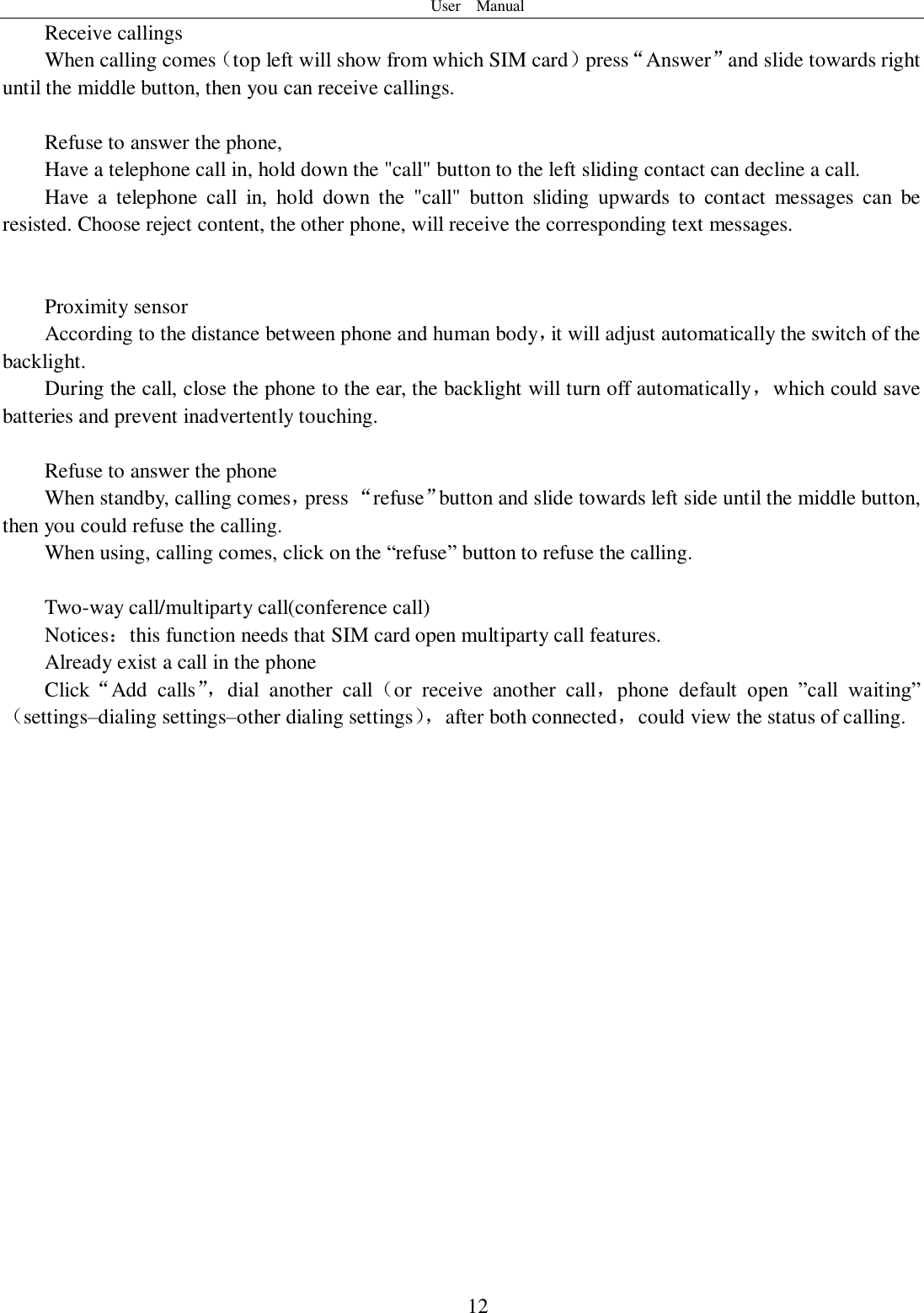User    Manual  12 Receive callings When calling comes（top left will show from which SIM card）press“Answer”and slide towards right until the middle button, then you can receive callings.  Refuse to answer the phone, Have a telephone call in, hold down the &quot;call&quot; button to the left sliding contact can decline a call. Have  a  telephone  call  in,  hold  down  the  &quot;call&quot;  button  sliding  upwards  to  contact  messages  can  be resisted. Choose reject content, the other phone, will receive the corresponding text messages.   Proximity sensor According to the distance between phone and human body，it will adjust automatically the switch of the backlight. During the call, close the phone to the ear, the backlight will turn off automatically，which could save batteries and prevent inadvertently touching.  Refuse to answer the phone When standby, calling comes，press “refuse”button and slide towards left side until the middle button, then you could refuse the calling. When using, calling comes, click on the “refuse” button to refuse the calling.  Two-way call/multiparty call(conference call) Notices：this function needs that SIM card open multiparty call features. Already exist a call in the phone Click“Add  calls”， dial  another  call（or  receive  another  call，phone  default  open  ”call  waiting”（settings–dialing settings–other dialing settings）， after both connected，could view the status of calling.                    
