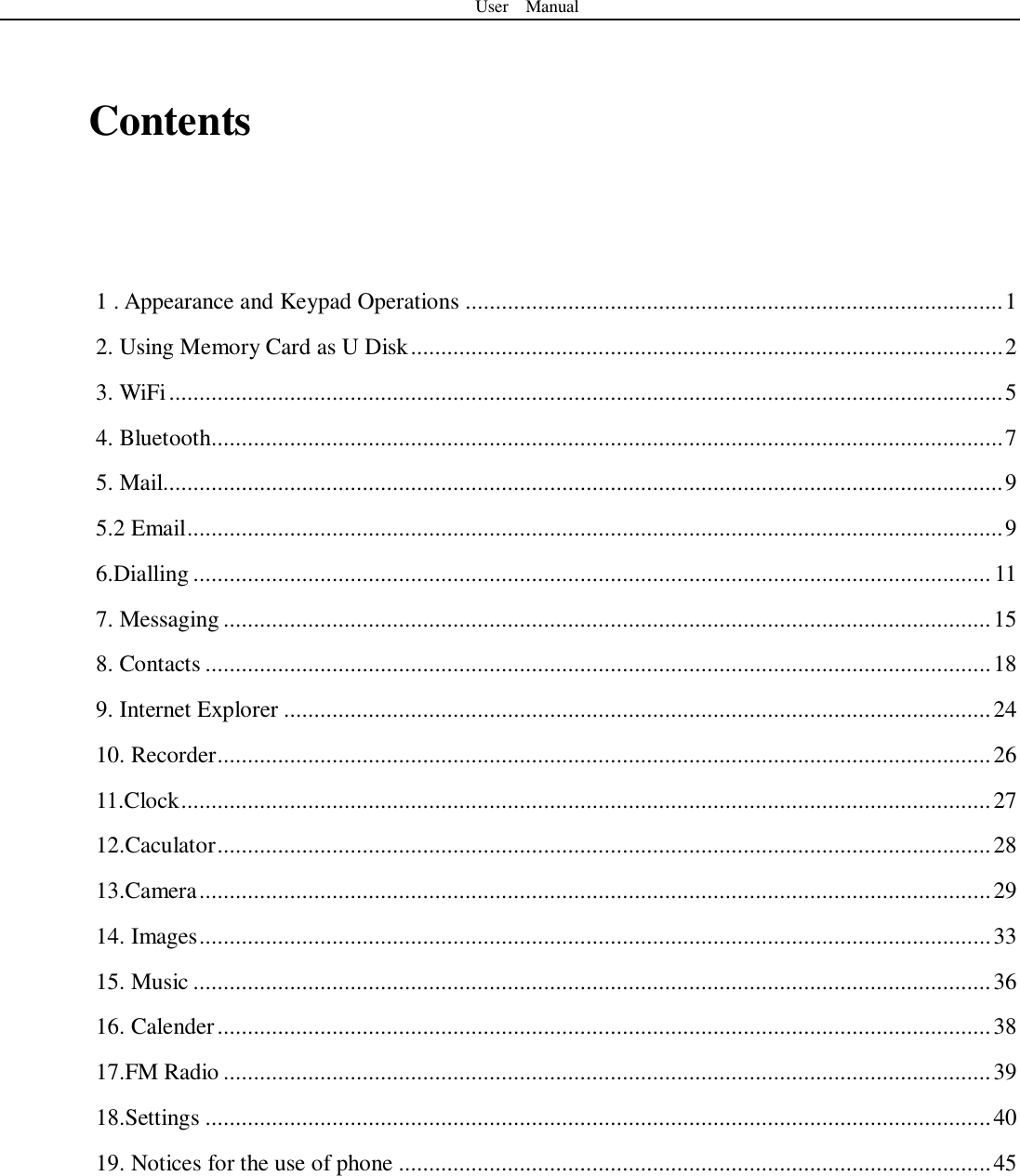User    Manual   Contents    1 . Appearance and Keypad Operations ......................................................................................... 1 2. Using Memory Card as U Disk .................................................................................................. 2 3. WiFi .......................................................................................................................................... 5 4. Bluetooth ................................................................................................................................... 7 5. Mail........................................................................................................................................... 9 5.2 Email ....................................................................................................................................... 9 6.Dialling .................................................................................................................................... 11 7. Messaging ............................................................................................................................... 15 8. Contacts .................................................................................................................................. 18 9. Internet Explorer ..................................................................................................................... 24 10. Recorder ................................................................................................................................ 26 11.Clock ...................................................................................................................................... 27 12.Caculator ................................................................................................................................ 28 13.Camera ................................................................................................................................... 29 14. Images ................................................................................................................................... 33 15. Music .................................................................................................................................... 36 16. Calender ................................................................................................................................ 38 17.FM Radio ............................................................................................................................... 39 18.Settings .................................................................................................................................. 40 19. Notices for the use of phone .................................................................................................. 45     