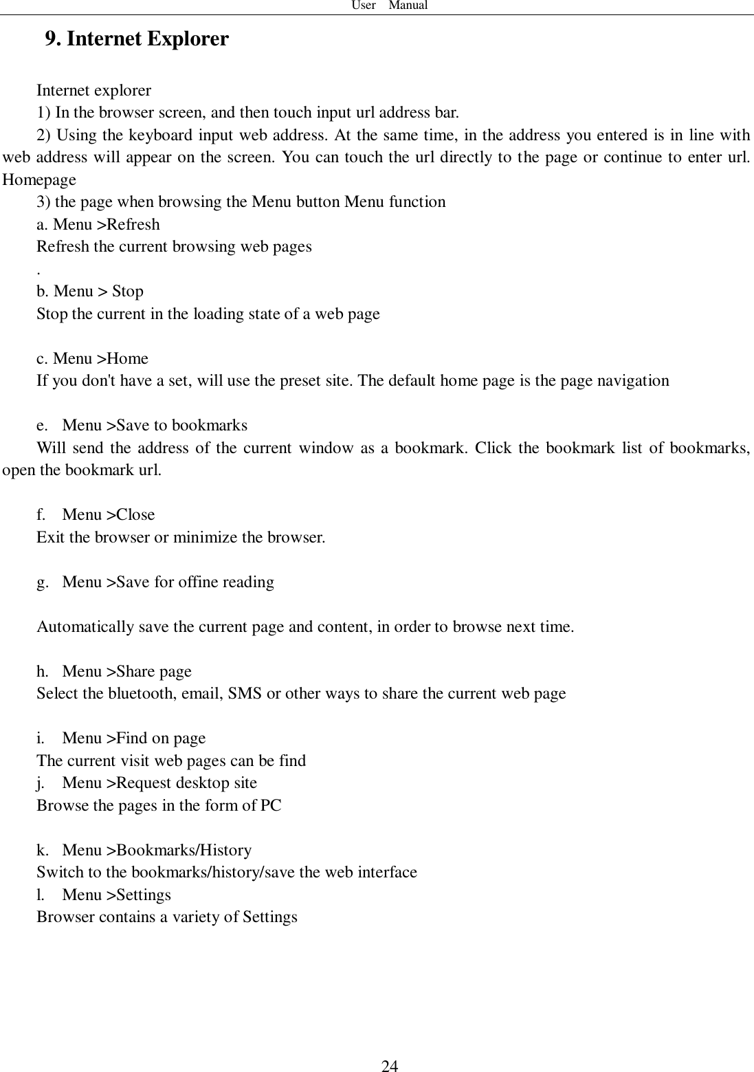 User    Manual  24 9. Internet Explorer Internet explorer 1) In the browser screen, and then touch input url address bar. 2) Using the keyboard input web address. At the same time, in the address you entered is in line with web address will appear on the screen. You can touch the url directly to the page or continue to enter url. Homepage 3) the page when browsing the Menu button Menu function a. Menu &gt;Refresh Refresh the current browsing web pages . b. Menu &gt; Stop Stop the current in the loading state of a web page  c. Menu &gt;Home If you don&apos;t have a set, will use the preset site. The default home page is the page navigation  e. Menu &gt;Save to bookmarks Will  send the address of the current window as a bookmark. Click the bookmark  list of bookmarks, open the bookmark url.  f. Menu &gt;Close Exit the browser or minimize the browser.  g. Menu &gt;Save for offine reading  Automatically save the current page and content, in order to browse next time.  h. Menu &gt;Share page Select the bluetooth, email, SMS or other ways to share the current web page  i. Menu &gt;Find on page The current visit web pages can be find j. Menu &gt;Request desktop site Browse the pages in the form of PC  k. Menu &gt;Bookmarks/History Switch to the bookmarks/history/save the web interface l. Menu &gt;Settings Browser contains a variety of Settings  