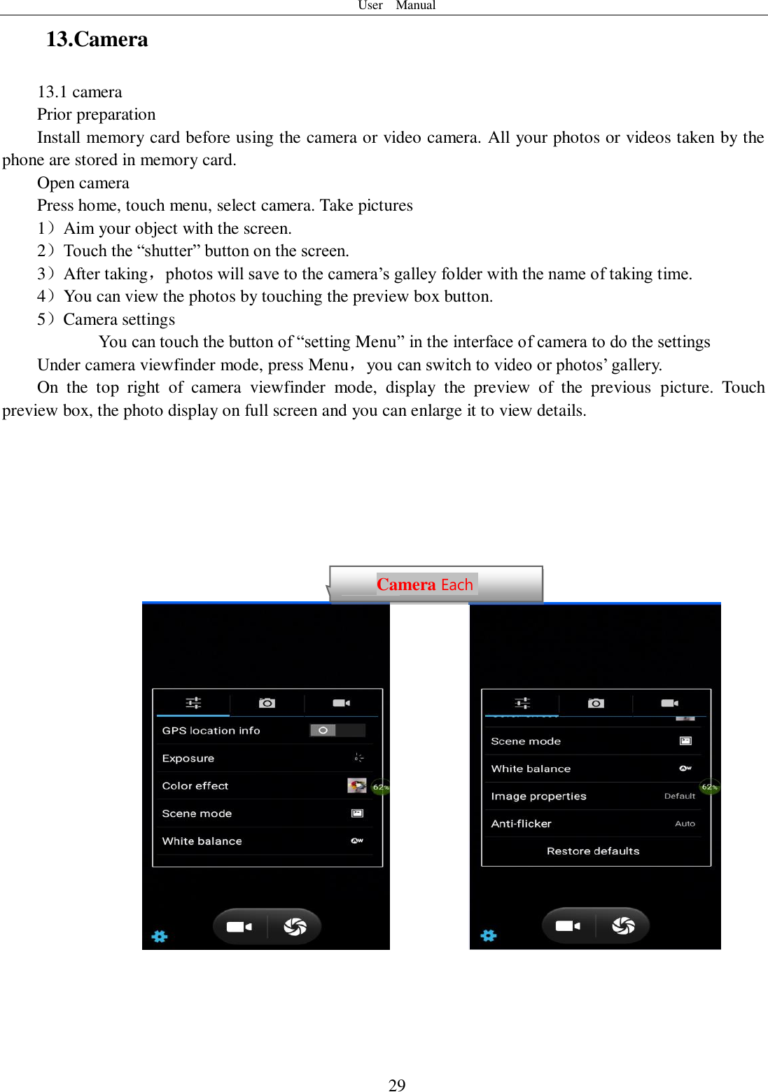 User    Manual  29 13.Camera   13.1 camera Prior preparation Install memory card before using the camera or video camera. All your photos or videos taken by the phone are stored in memory card. Open camera Press home, touch menu, select camera. Take pictures 1）Aim your object with the screen. 2）Touch the “shutter” button on the screen. 3）After taking，photos will save to the camera’s galley folder with the name of taking time. 4）You can view the photos by touching the preview box button. 5）Camera settings        You can touch the button of “setting Menu” in the interface of camera to do the settings Under camera viewfinder mode, press Menu，you can switch to video or photos’ gallery. On  the  top  right  of  camera  viewfinder  mode,  display  the  preview  of  the  previous  picture.  Touch preview box, the photo display on full screen and you can enlarge it to view details.                     Camera Each function Each function  