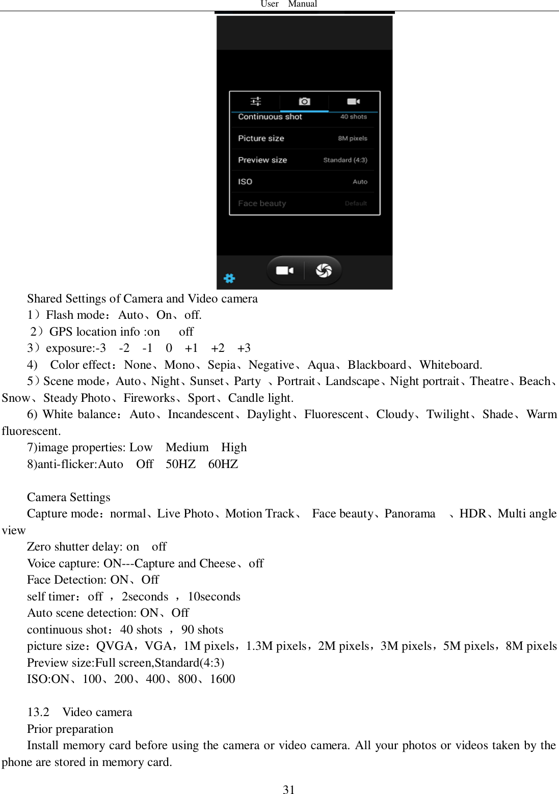 User    Manual  31  Shared Settings of Camera and Video camera 1）Flash mode：Auto、On、off.       2）GPS location info :on      off 3）exposure:-3    -2    -1    0    +1    +2    +3 4)    Color effect：None、Mono、Sepia、Negative、Aqua、Blackboard、Whiteboard. 5）Scene mode，Auto、Night、Sunset、Party  、Portrait、Landscape、Night portrait、Theatre、Beach、Snow、Steady Photo、Fireworks、Sport、Candle light. 6) White balance：Auto、Incandescent、Daylight、Fluorescent、Cloudy、Twilight、Shade、Warm fluorescent. 7)image properties: Low    Medium    High 8)anti-flicker:Auto    Off    50HZ    60HZ  Camera Settings Capture mode：normal、Live Photo、Motion Track、  Face beauty、Panorama    、HDR、Multi angle view Zero shutter delay: on    off Voice capture: ON---Capture and Cheese、off Face Detection: ON、Off self timer：off  ，2seconds  ，10seconds Auto scene detection: ON、Off continuous shot：40 shots  ，90 shots picture size：QVGA，VGA，1M pixels，1.3M pixels，2M pixels，3M pixels，5M pixels，8M pixels Preview size:Full screen,Standard(4:3) ISO:ON、100、200、400、800、1600  13.2    Video camera Prior preparation Install memory card before using the camera or video camera. All your photos or videos taken by the phone are stored in memory card. 