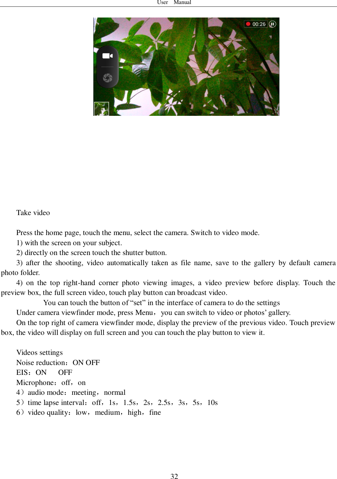 User    Manual  32            Take video  Press the home page, touch the menu, select the camera. Switch to video mode.     1) with the screen on your subject. 2) directly on the screen touch the shutter button. 3)  after the  shooting,  video  automatically  taken  as  file name,  save  to  the  gallery  by  default  camera photo folder. 4)  on  the  top  right-hand  corner  photo  viewing  images,  a  video  preview  before  display.  Touch  the preview box, the full screen video, touch play button can broadcast video.        You can touch the button of “set” in the interface of camera to do the settings Under camera viewfinder mode, press Menu，you can switch to video or photos’ gallery. On the top right of camera viewfinder mode, display the preview of the previous video. Touch preview box, the video will display on full screen and you can touch the play button to view it.  Videos settings Noise reduction：ON OFF EIS：ON      OFF Microphone：off，on 4）audio mode：meeting，normal 5）time lapse interval：off，1s，1.5s，2s，2.5s，3s，5s，10s 6）video quality：low，medium，high，fine   