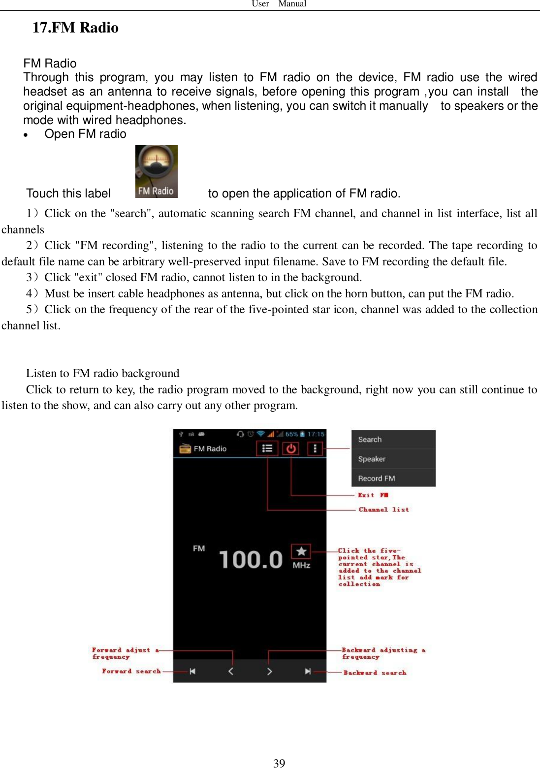 User    Manual  39 17.FM Radio FM Radio   Through  this  program,  you  may  listen  to  FM  radio  on  the  device,  FM  radio  use  the  wired headset as an antenna to receive signals, before opening this program ,you can install    the original equipment-headphones, when listening, you can switch it manually    to speakers or the mode with wired headphones.  Open FM radio   Touch this label          to open the application of FM radio. 1）Click on the &quot;search&quot;, automatic scanning search FM channel, and channel in list interface, list all channels 2）Click &quot;FM recording&quot;, listening to the radio to the current can be recorded. The tape recording to default file name can be arbitrary well-preserved input filename. Save to FM recording the default file. 3）Click &quot;exit&quot; closed FM radio, cannot listen to in the background. 4）Must be insert cable headphones as antenna, but click on the horn button, can put the FM radio. 5）Click on the frequency of the rear of the five-pointed star icon, channel was added to the collection channel list.   Listen to FM radio background   Click to return to key, the radio program moved to the background, right now you can still continue to listen to the show, and can also carry out any other program.   