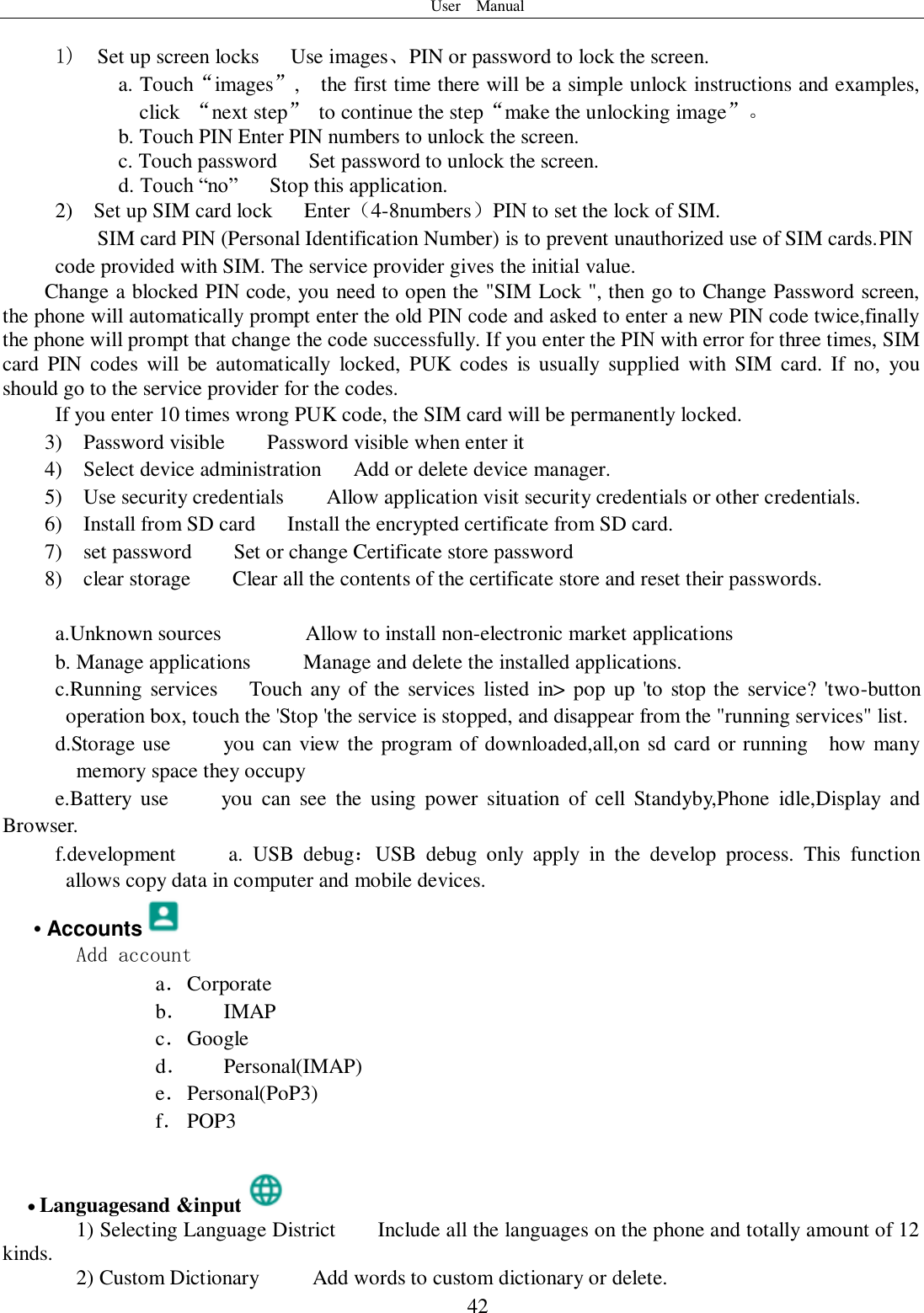 User    Manual  42  1)  Set up screen locks   Use images、PIN or password to lock the screen. a. Touch“images”,    the first time there will be a simple unlock instructions and examples, click  “next step”  to continue the step“make the unlocking image”。 b. Touch PIN Enter PIN numbers to unlock the screen.           c. Touch password    Set password to unlock the screen. d. Touch “no”    Stop this application. 2)    Set up SIM card lock      Enter（4-8numbers）PIN to set the lock of SIM. SIM card PIN (Personal Identification Number) is to prevent unauthorized use of SIM cards.PIN code provided with SIM. The service provider gives the initial value. Change a blocked PIN code, you need to open the &quot;SIM Lock &quot;, then go to Change Password screen, the phone will automatically prompt enter the old PIN code and asked to enter a new PIN code twice,finally the phone will prompt that change the code successfully. If you enter the PIN with error for three times, SIM card  PIN  codes  will  be  automatically  locked,  PUK  codes  is  usually  supplied with  SIM  card.  If  no,  you should go to the service provider for the codes. If you enter 10 times wrong PUK code, the SIM card will be permanently locked. 3)    Password visible    Password visible when enter it 4)    Select device administration      Add or delete device manager. 5)    Use security credentials    Allow application visit security credentials or other credentials. 6)    Install from SD card   Install the encrypted certificate from SD card.   7)    set password        Set or change Certificate store password 8)    clear storage    Clear all the contents of the certificate store and reset their passwords.  a.Unknown sources        Allow to install non-electronic market applications b. Manage applications      Manage and delete the installed applications. c.Running services   Touch  any  of the services  listed in&gt;  pop  up &apos;to  stop the service? &apos;two-button operation box, touch the &apos;Stop &apos;the service is stopped, and disappear from the &quot;running services&quot; list. d.Storage use          you can view the program of downloaded,all,on sd card or running    how many memory space they occupy   e.Battery  use          you  can  see  the  using  power  situation  of  cell  Standyby,Phone  idle,Display  and Browser. f.development          a.  USB  debug：USB  debug  only  apply  in  the  develop  process.  This  function allows copy data in computer and mobile devices. • Accounts  Add account a． Corporate b． IMAP c． Google d． Personal(IMAP) e． Personal(PoP3) f． POP3   Languagesand &amp;input  1) Selecting Language District        Include all the languages on the phone and totally amount of 12 kinds.    2) Custom Dictionary     Add words to custom dictionary or delete. 