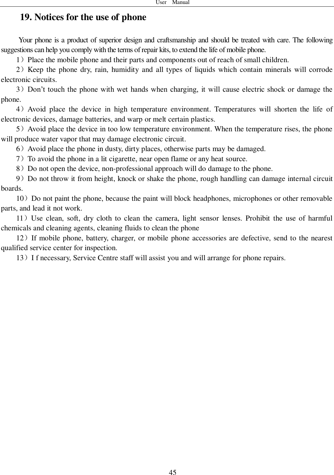 User    Manual  45 19. Notices for the use of phone Your phone is a product of superior design and craftsmanship and should be treated with care. The following suggestions can help you comply with the terms of repair kits, to extend the life of mobile phone. 1）Place the mobile phone and their parts and components out of reach of small children. 2）Keep  the phone  dry, rain,  humidity  and all  types  of liquids which contain  minerals will corrode electronic circuits. 3）Don’t touch the phone with wet  hands when  charging,  it  will  cause electric  shock  or  damage the phone. 4）Avoid  place  the  device  in  high  temperature  environment.  Temperatures  will  shorten  the  life  of electronic devices, damage batteries, and warp or melt certain plastics. 5）Avoid place the device in too low temperature environment. When the temperature rises, the phone will produce water vapor that may damage electronic circuit. 6）Avoid place the phone in dusty, dirty places, otherwise parts may be damaged. 7）To avoid the phone in a lit cigarette, near open flame or any heat source. 8）Do not open the device, non-professional approach will do damage to the phone. 9）Do not throw it from height, knock or shake the phone, rough handling can damage internal circuit boards. 10）Do not paint the phone, because the paint will block headphones, microphones or other removable parts, and lead it not work. 11）Use  clean,  soft,  dry  cloth  to  clean  the  camera,  light  sensor  lenses.  Prohibit  the  use of  harmful chemicals and cleaning agents, cleaning fluids to clean the phone 12）If mobile phone, battery, charger, or mobile phone accessories are defective, send to the nearest qualified service center for inspection. 13）I f necessary, Service Centre staff will assist you and will arrange for phone repairs.  