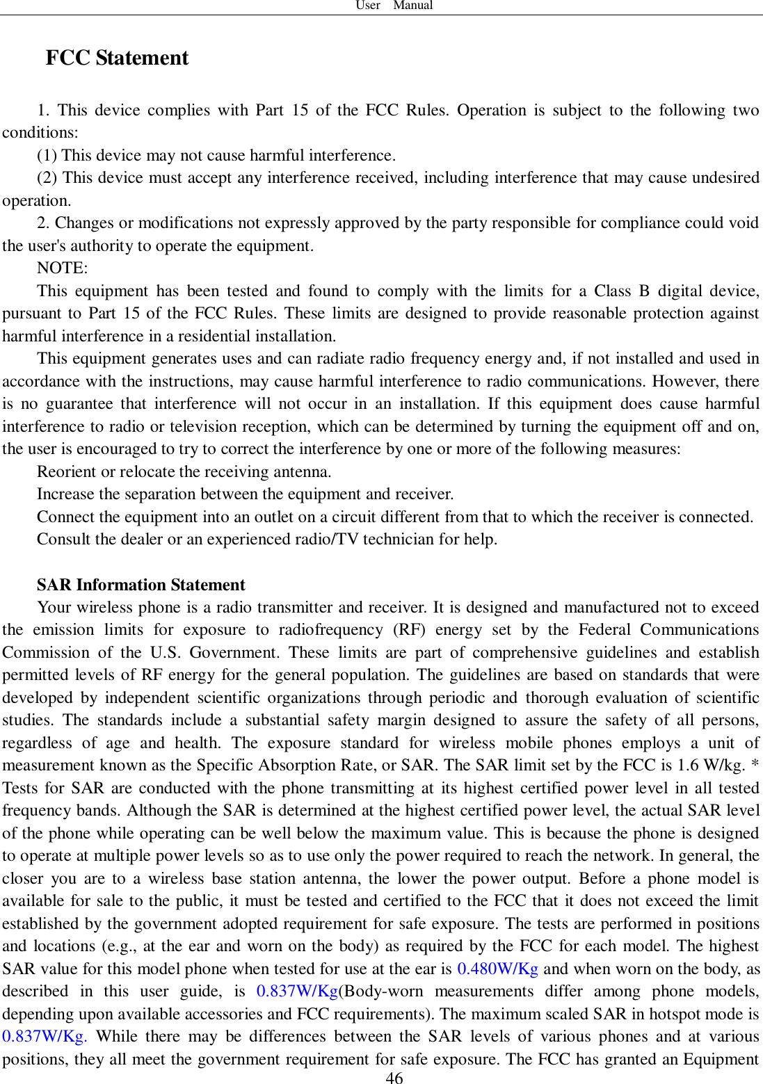 User    Manual  46 FCC Statement 1.  This  device  complies  with Part  15  of  the  FCC  Rules.  Operation  is  subject  to  the  following  two conditions: (1) This device may not cause harmful interference. (2) This device must accept any interference received, including interference that may cause undesired operation. 2. Changes or modifications not expressly approved by the party responsible for compliance could void the user&apos;s authority to operate the equipment. NOTE:   This  equipment  has  been  tested  and  found  to  comply  with  the  limits  for  a  Class  B  digital  device, pursuant to Part 15 of the FCC Rules. These limits are designed to provide reasonable protection against harmful interference in a residential installation. This equipment generates uses and can radiate radio frequency energy and, if not installed and used in accordance with the instructions, may cause harmful interference to radio communications. However, there is  no  guarantee  that  interference  will  not  occur  in  an  installation.  If  this  equipment  does  cause  harmful interference to radio or television reception, which can be determined by turning the equipment off and on, the user is encouraged to try to correct the interference by one or more of the following measures: Reorient or relocate the receiving antenna. Increase the separation between the equipment and receiver. Connect the equipment into an outlet on a circuit different from that to which the receiver is connected.   Consult the dealer or an experienced radio/TV technician for help.  SAR Information Statement Your wireless phone is a radio transmitter and receiver. It is designed and manufactured not to exceed the  emission  limits  for  exposure  to  radiofrequency  (RF)  energy  set  by  the  Federal  Communications Commission  of  the  U.S.  Government.  These  limits  are  part  of  comprehensive  guidelines  and  establish permitted levels of RF energy for the general population. The guidelines are based on standards that were developed  by  independent  scientific  organizations  through  periodic  and  thorough  evaluation  of  scientific studies.  The  standards  include  a  substantial  safety  margin  designed  to  assure  the  safety  of  all  persons, regardless  of  age  and  health.  The  exposure  standard  for  wireless  mobile  phones  employs  a  unit  of measurement known as the Specific Absorption Rate, or SAR. The SAR limit set by the FCC is 1.6 W/kg. * Tests for SAR are conducted with the phone transmitting at  its highest certified power level in all tested frequency bands. Although the SAR is determined at the highest certified power level, the actual SAR level of the phone while operating can be well below the maximum value. This is because the phone is designed to operate at multiple power levels so as to use only the power required to reach the network. In general, the closer  you  are  to  a  wireless  base  station  antenna,  the  lower the  power output.  Before  a  phone  model  is available for sale to the public, it must be tested and certified to the FCC that it does not exceed the limit established by the government adopted requirement for safe exposure. The tests are performed in positions and locations (e.g., at the ear and worn on the body) as required by the FCC for each model. The highest SAR value for this model phone when tested for use at the ear is 0.480W/Kg and when worn on the body, as described  in  this  user  guide,  is  0.837W/Kg(Body-worn  measurements  differ  among  phone  models, depending upon available accessories and FCC requirements). The maximum scaled SAR in hotspot mode is 0.837W/Kg.  While  there  may  be  differences  between  the  SAR  levels  of  various  phones  and  at  various positions, they all meet the government requirement for safe exposure. The FCC has granted an Equipment 