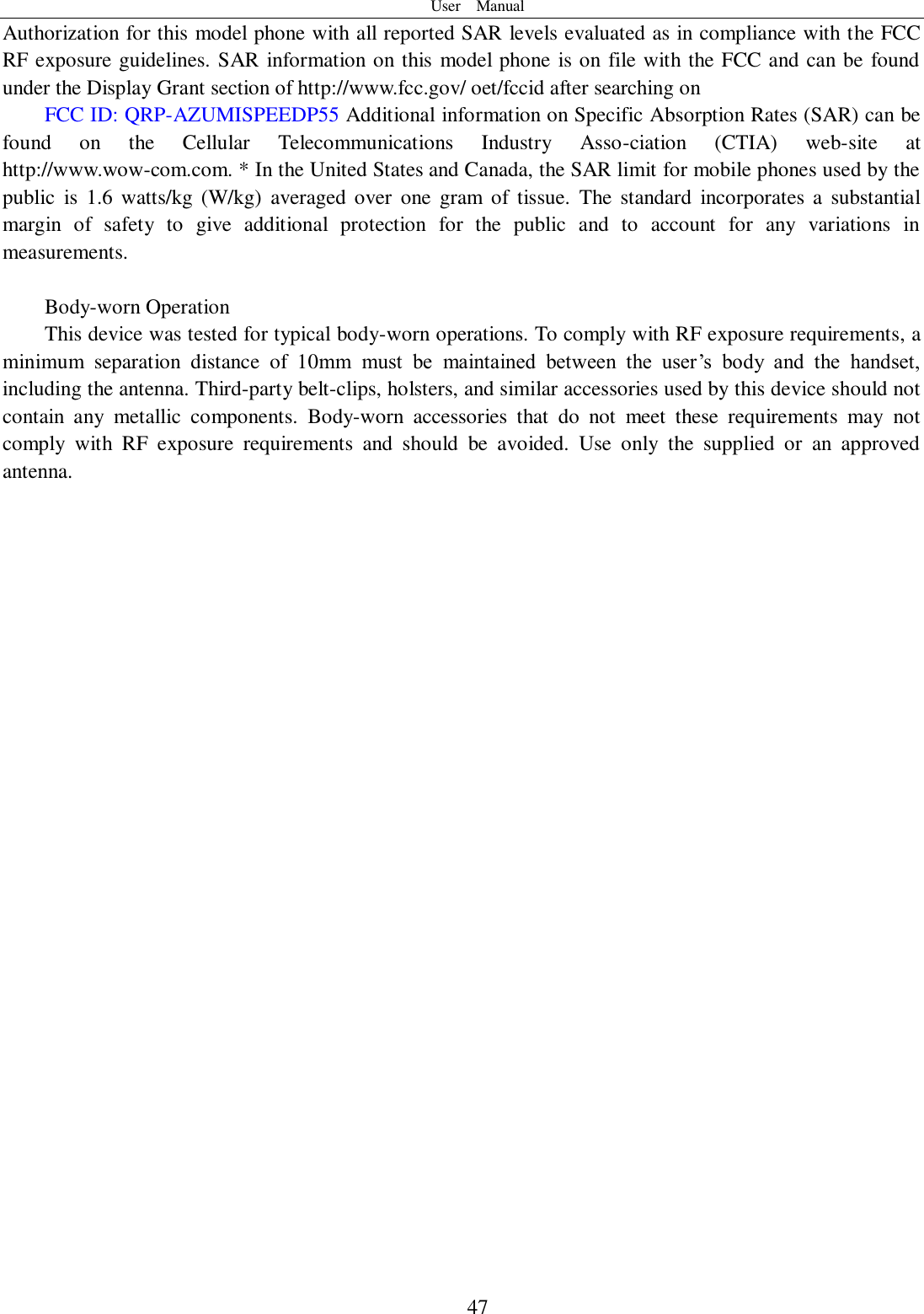 User    Manual  47 Authorization for this model phone with all reported SAR levels evaluated as in compliance with the FCC RF exposure guidelines. SAR information on this model phone is on file with the FCC and can be found under the Display Grant section of http://www.fcc.gov/ oet/fccid after searching on   FCC ID: QRP-AZUMISPEEDP55 Additional information on Specific Absorption Rates (SAR) can be found  on  the  Cellular  Telecommunications  Industry  Asso-ciation  (CTIA)  web-site  at http://www.wow-com.com. * In the United States and Canada, the SAR limit for mobile phones used by the public  is 1.6 watts/kg  (W/kg)  averaged  over  one  gram  of  tissue.  The standard  incorporates  a  substantial margin  of  safety  to  give  additional  protection  for  the  public  and  to  account  for  any  variations  in measurements.  Body-worn Operation This device was tested for typical body-worn operations. To comply with RF exposure requirements, a minimum  separation  distance  of  10mm  must  be  maintained  between  the  user’s  body  and  the  handset, including the antenna. Third-party belt-clips, holsters, and similar accessories used by this device should not contain  any  metallic  components.  Body-worn  accessories  that  do  not  meet  these  requirements  may  not comply  with  RF  exposure  requirements  and  should  be  avoided.  Use  only  the  supplied  or  an  approved antenna.     