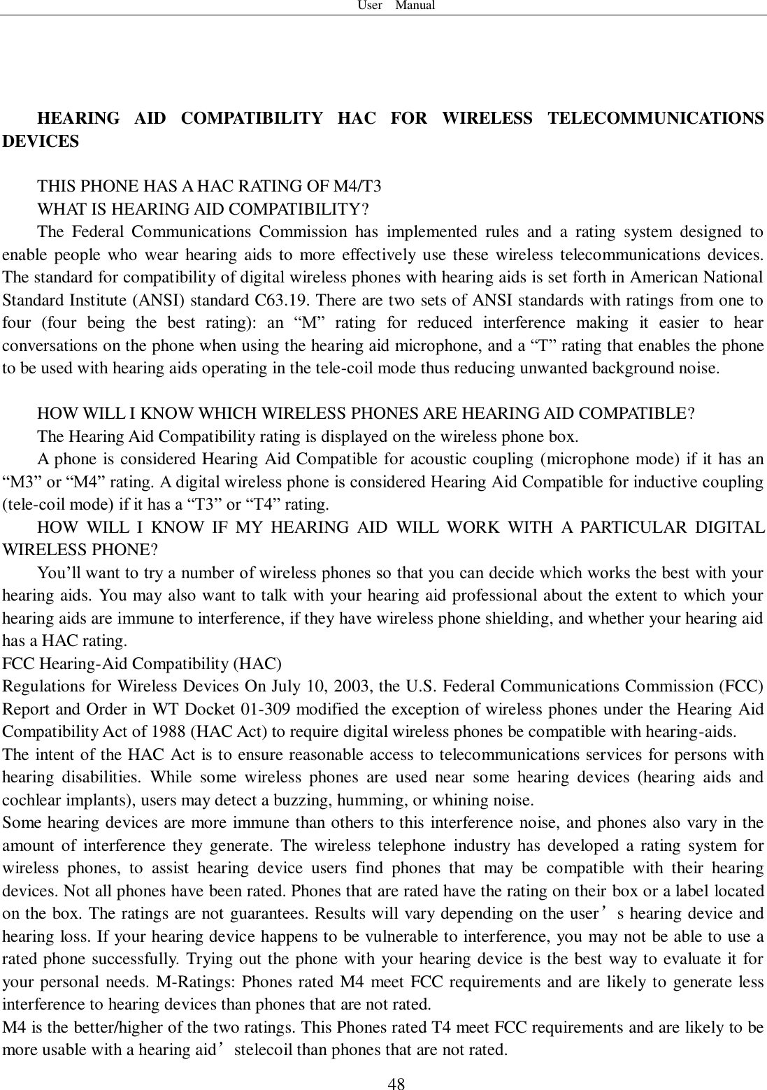 User    Manual  48     HEARING  AID  COMPATIBILITY  HAC  FOR  WIRELESS  TELECOMMUNICATIONS DEVICES  THIS PHONE HAS A HAC RATING OF M4/T3 WHAT IS HEARING AID COMPATIBILITY?   The  Federal  Communications  Commission  has  implemented  rules  and  a  rating  system  designed  to enable people  who  wear hearing  aids to  more  effectively  use these wireless telecommunications devices. The standard for compatibility of digital wireless phones with hearing aids is set forth in American National Standard Institute (ANSI) standard C63.19. There are two sets of ANSI standards with ratings from one to four  (four  being  the  best  rating):  an  “M”  rating  for  reduced  interference  making  it  easier  to  hear conversations on the phone when using the hearing aid microphone, and a “T” rating that enables the phone to be used with hearing aids operating in the tele-coil mode thus reducing unwanted background noise.    HOW WILL I KNOW WHICH WIRELESS PHONES ARE HEARING AID COMPATIBLE?   The Hearing Aid Compatibility rating is displayed on the wireless phone box.   A phone is considered Hearing Aid Compatible for acoustic coupling (microphone mode) if it has an “M3” or “M4” rating. A digital wireless phone is considered Hearing Aid Compatible for inductive coupling (tele-coil mode) if it has a “T3” or “T4” rating.   HOW  WILL  I  KNOW  IF  MY  HEARING  AID  WILL  WORK  WITH  A  PARTICULAR  DIGITAL WIRELESS PHONE?   You’ll want to try a number of wireless phones so that you can decide which works the best with your hearing aids. You may also want to talk with your hearing aid professional about the extent to which your hearing aids are immune to interference, if they have wireless phone shielding, and whether your hearing aid has a HAC rating. FCC Hearing-Aid Compatibility (HAC) Regulations for Wireless Devices On July 10, 2003, the U.S. Federal Communications Commission (FCC) Report and Order in WT Docket 01-309 modified the exception of wireless phones under the Hearing Aid Compatibility Act of 1988 (HAC Act) to require digital wireless phones be compatible with hearing-aids. The intent of the HAC Act is to ensure reasonable access to telecommunications services for persons with hearing  disabilities.  While  some  wireless  phones  are  used  near  some  hearing  devices  (hearing  aids  and cochlear implants), users may detect a buzzing, humming, or whining noise. Some hearing devices are more immune than others to this interference noise, and phones also vary in the amount  of  interference  they generate.  The wireless telephone  industry  has  developed a  rating  system  for wireless  phones,  to  assist  hearing  device  users  find  phones  that  may  be  compatible  with  their  hearing devices. Not all phones have been rated. Phones that are rated have the rating on their box or a label located on the box. The ratings are not guarantees. Results will vary depending on the user’s hearing device and hearing loss. If your hearing device happens to be vulnerable to interference, you may not be able to use a rated phone successfully. Trying out the phone with your hearing device is the best way to evaluate it for your personal needs. M-Ratings: Phones rated M4 meet FCC requirements and are likely to generate less interference to hearing devices than phones that are not rated.   M4 is the better/higher of the two ratings. This Phones rated T4 meet FCC requirements and are likely to be more usable with a hearing aid’stelecoil than phones that are not rated.   