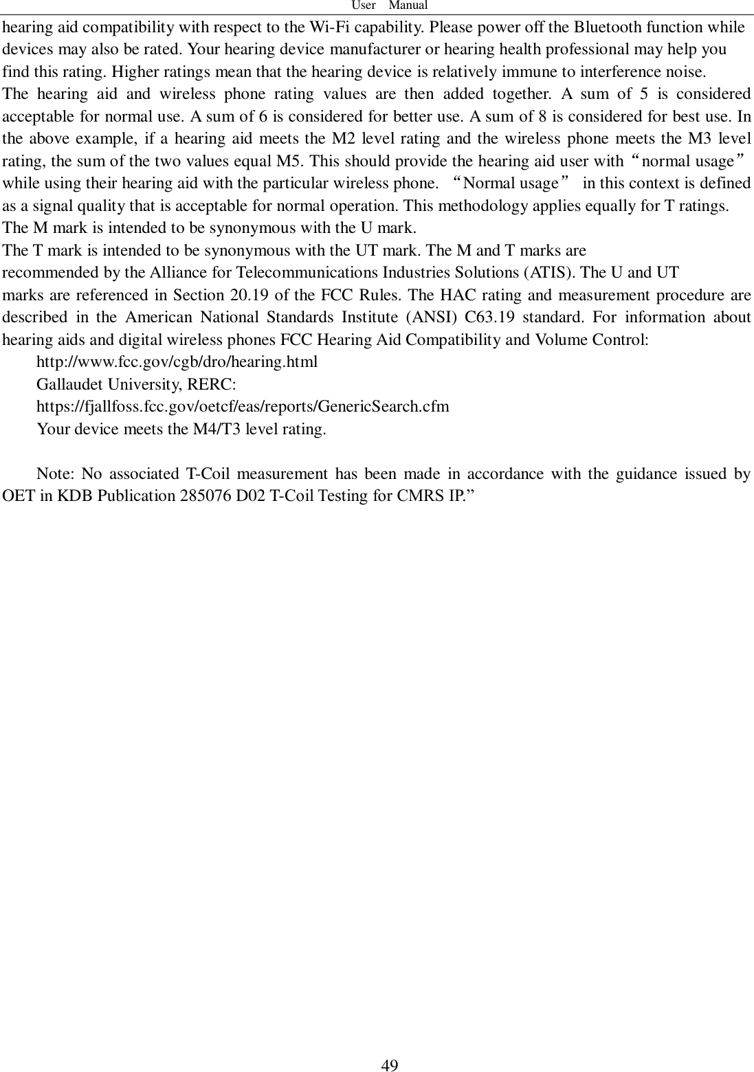 User    Manual  49 hearing aid compatibility with respect to the Wi-Fi capability. Please power off the Bluetooth function while devices may also be rated. Your hearing device manufacturer or hearing health professional may help you find this rating. Higher ratings mean that the hearing device is relatively immune to interference noise. The  hearing  aid  and  wireless  phone  rating  values  are  then  added  together.  A  sum  of  5  is  considered acceptable for normal use. A sum of 6 is considered for better use. A sum of 8 is considered for best use. In the above example, if a hearing aid meets the M2 level rating and the wireless phone meets the M3 level rating, the sum of the two values equal M5. This should provide the hearing aid user with“normal usage” while using their hearing aid with the particular wireless phone. “Normal usage”  in this context is defined as a signal quality that is acceptable for normal operation. This methodology applies equally for T ratings. The M mark is intended to be synonymous with the U mark. The T mark is intended to be synonymous with the UT mark. The M and T marks are recommended by the Alliance for Telecommunications Industries Solutions (ATIS). The U and UT marks are referenced in Section 20.19 of the FCC Rules. The HAC rating and measurement procedure are described  in  the  American  National  Standards  Institute  (ANSI)  C63.19  standard.  For  information  about hearing aids and digital wireless phones FCC Hearing Aid Compatibility and Volume Control: http://www.fcc.gov/cgb/dro/hearing.html Gallaudet University, RERC: https://fjallfoss.fcc.gov/oetcf/eas/reports/GenericSearch.cfm Your device meets the M4/T3 level rating.  Note: No  associated  T-Coil  measurement  has  been  made  in  accordance  with the guidance  issued  by OET in KDB Publication 285076 D02 T-Coil Testing for CMRS IP.”    