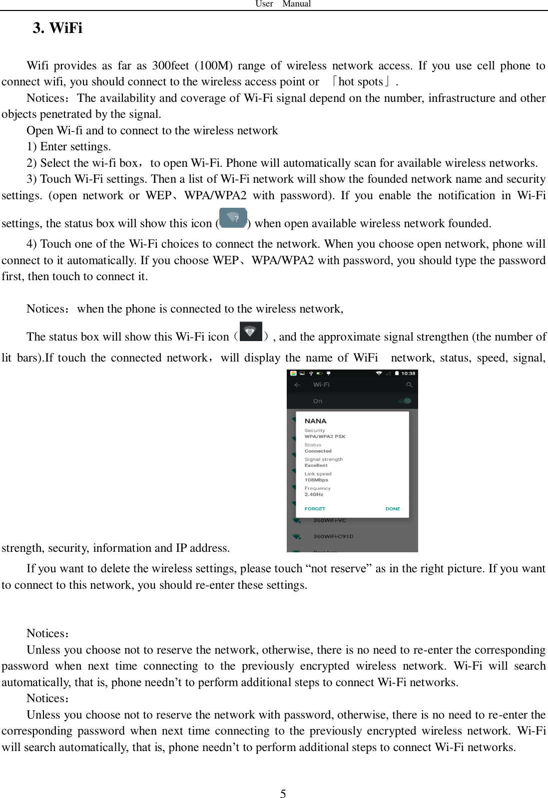 User    Manual  5 3. WiFi Wifi  provides  as  far  as  300feet  (100M)  range  of  wireless  network  access.  If  you  use  cell  phone  to connect wifi, you should connect to the wireless access point or  「hot spots」. Notices：The availability and coverage of Wi-Fi signal depend on the number, infrastructure and other objects penetrated by the signal. Open Wi-fi and to connect to the wireless network 1) Enter settings. 2) Select the wi-fi box，to open Wi-Fi. Phone will automatically scan for available wireless networks. 3) Touch Wi-Fi settings. Then a list of Wi-Fi network will show the founded network name and security settings.  (open  network  or  WEP、WPA/WPA2  with  password).  If  you  enable  the  notification  in  Wi-Fi settings, the status box will show this icon ( ) when open available wireless network founded. 4) Touch one of the Wi-Fi choices to connect the network. When you choose open network, phone will connect to it automatically. If you choose WEP、WPA/WPA2 with password, you should type the password first, then touch to connect it.  Notices：when the phone is connected to the wireless network, The status box will show this Wi-Fi icon（ ）, and the approximate signal strengthen (the number of lit  bars).If  touch the  connected  network，will display  the  name of  WiFi    network, status,  speed,  signal, strength, security, information and IP address.           If you want to delete the wireless settings, please touch “not reserve” as in the right picture. If you want to connect to this network, you should re-enter these settings.   Notices： Unless you choose not to reserve the network, otherwise, there is no need to re-enter the corresponding password  when  next  time  connecting  to  the  previously  encrypted  wireless  network.  Wi-Fi  will  search automatically, that is, phone needn’t to perform additional steps to connect Wi-Fi networks.   Notices： Unless you choose not to reserve the network with password, otherwise, there is no need to re-enter the corresponding  password  when next time connecting to the previously encrypted  wireless network.  Wi-Fi will search automatically, that is, phone needn’t to perform additional steps to connect Wi-Fi networks.    