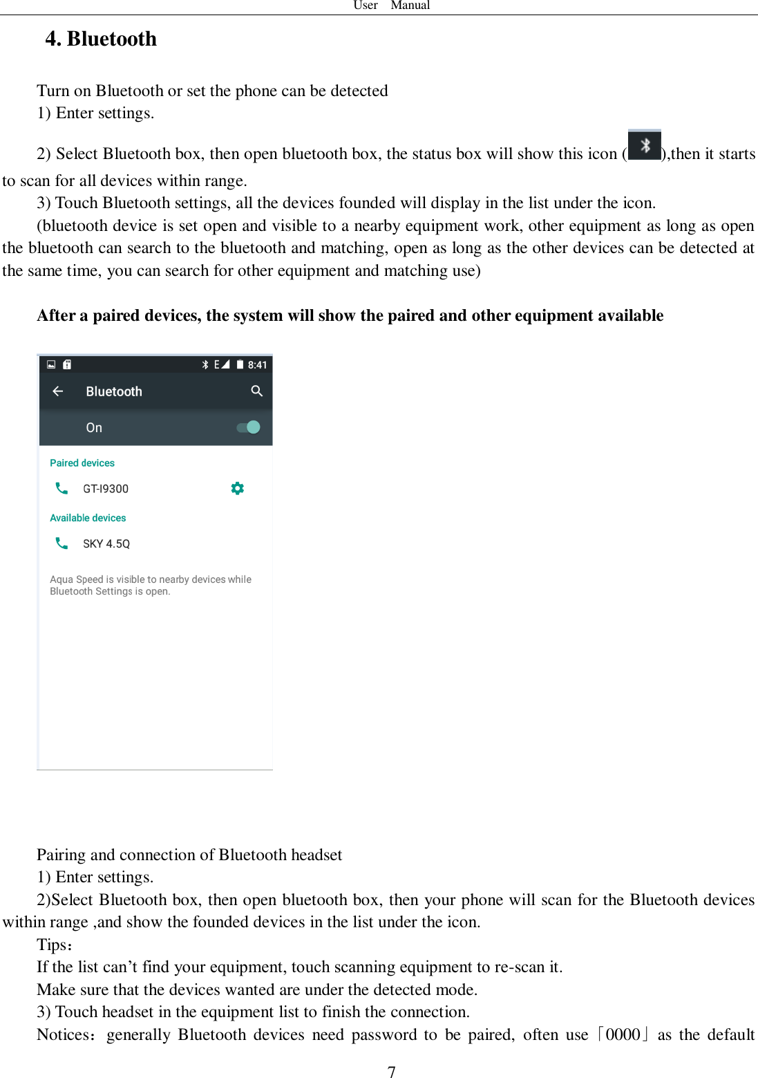 User    Manual  7 4. Bluetooth Turn on Bluetooth or set the phone can be detected 1) Enter settings. 2) Select Bluetooth box, then open bluetooth box, the status box will show this icon ( ),then it starts to scan for all devices within range. 3) Touch Bluetooth settings, all the devices founded will display in the list under the icon. (bluetooth device is set open and visible to a nearby equipment work, other equipment as long as open the bluetooth can search to the bluetooth and matching, open as long as the other devices can be detected at the same time, you can search for other equipment and matching use)  After a paired devices, the system will show the paired and other equipment available        Pairing and connection of Bluetooth headset 1) Enter settings. 2)Select Bluetooth box, then open bluetooth box, then your phone will scan for the Bluetooth devices within range ,and show the founded devices in the list under the icon. Tips： If the list can’t find your equipment, touch scanning equipment to re-scan it. Make sure that the devices wanted are under the detected mode. 3) Touch headset in the equipment list to finish the connection. Notices：generally  Bluetooth  devices  need  password to  be  paired,  often  use「0000」as  the default 