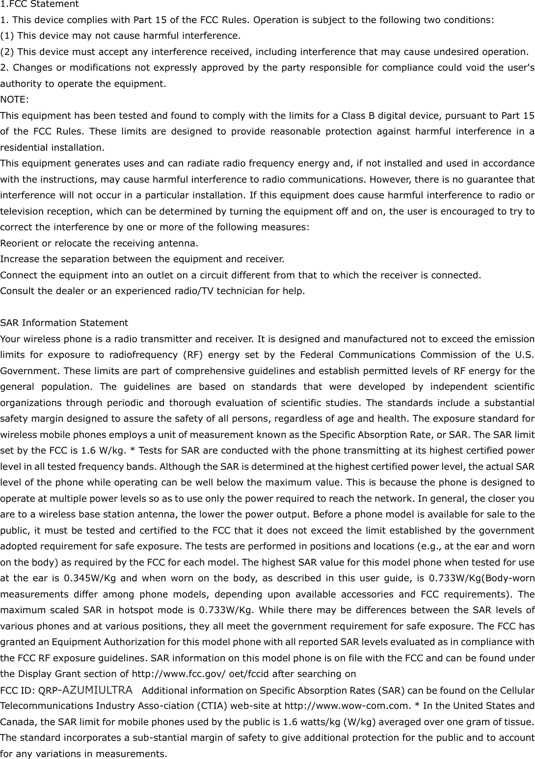 1.FCC Statement 1. This device complies with Part 15 of the FCC Rules. Operation is subject to the following two conditions:(1) This device may not cause harmful interference. (2) This device must accept any interference received, including interference that may cause undesired operation. 2. Changes or modifications not expressly approved by the party responsible for compliance could void the user&apos;sauthority to operate the equipment. NOTE:   This equipment has been tested and found to comply with the limits for a Class B digital device, pursuant to Part 15 of  the  FCC  Rules.  These  limits  are  designed  to  provide  reasonable  protection  against  harmful  interference  in  a residential installation. This equipment generates uses and can radiate radio frequency energy and, if not installed and used in accordance with the instructions, may cause harmful interference to radio communications. However, there is no guarantee that interference will not occur in a particular installation. If this equipment does cause harmful interference to radio or television reception, which can be determined by turning the equipment off and on, the user is encouraged to try to correct the interference by one or more of the following measures: Reorient or relocate the receiving antenna. Increase the separation between the equipment and receiver. Connect the equipment into an outlet on a circuit different from that to which the receiver is connected.   Consult the dealer or an experienced radio/TV technician for help. SAR Information Statement Your wireless phone is a radio transmitter and receiver. It is designed and manufactured not to exceed the emission limits  for  exposure  to  radiofrequency  (RF)  energy  set  by  the  Federal  Communications  Commission  of  the  U.S. Government. These limits are part of comprehensive guidelines and establish permitted levels of RF energy for the general  population.  The  guidelines  are  based  on  standards  that  were  developed  by  independent  scientific organizations  through  periodic  and  thorough evaluation  of  scientific  studies. The  standards  include a  substantial safety margin designed to assure the safety of all persons, regardless of age and health. The exposure standard for wireless mobile phones employs a unit of measurement known as the Specific Absorption Rate, or SAR. The SAR limit set by the FCC is 1.6 W/kg. * Tests for SAR are conducted with the phone transmitting at its highest certified power level in all tested frequency bands. Although the SAR is determined at the highest certified power level, the actual SAR level of the phone while operating can be well below the maximum value. This is because the phone is designed to operate at multiple power levels so as to use only the power required to reach the network. In general, the closer you are to a wireless base station antenna, the lower the power output. Before a phone model is available for sale to the public, it must be tested and certified to the FCC that it does not exceed the limit established by the government adopted requirement for safe exposure. The tests are performed in positions and locations (e.g., at the ear and worn on the body) as required by the FCC for each model. The highest SAR value for this model phone when tested for use at the ear  is  0.345W/Kg and  when  worn  on the  body, as  described  in  this  user  guide,  is  0.733W/Kg(Body-worn measurements  differ  among  phone  models,  depending  upon  available  accessories  and  FCC  requirements).  The maximum scaled SAR in hotspot mode is  0.733W/Kg. While there may be differences between the SAR levels of various phones and at various positions, they all meet the government requirement for safe exposure. The FCC has granted an Equipment Authorization for this model phone with all reported SAR levels evaluated as in compliance with the FCC RF exposure guidelines. SAR information on this model phone is on file with the FCC and can be found under the Display Grant section of http://www.fcc.gov/ oet/fccid after searching on   FCC ID: QRP-AZUMIULTRA    Additional information on Specific Absorption Rates (SAR) can be found on the Cellular Telecommunications Industry Asso-ciation (CTIA) web-site at http://www.wow-com.com. * In the United States and Canada, the SAR limit for mobile phones used by the public is 1.6 watts/kg (W/kg) averaged over one gram of tissue. The standard incorporates a sub-stantial margin of safety to give additional protection for the public and to account for any variations in measurements. 