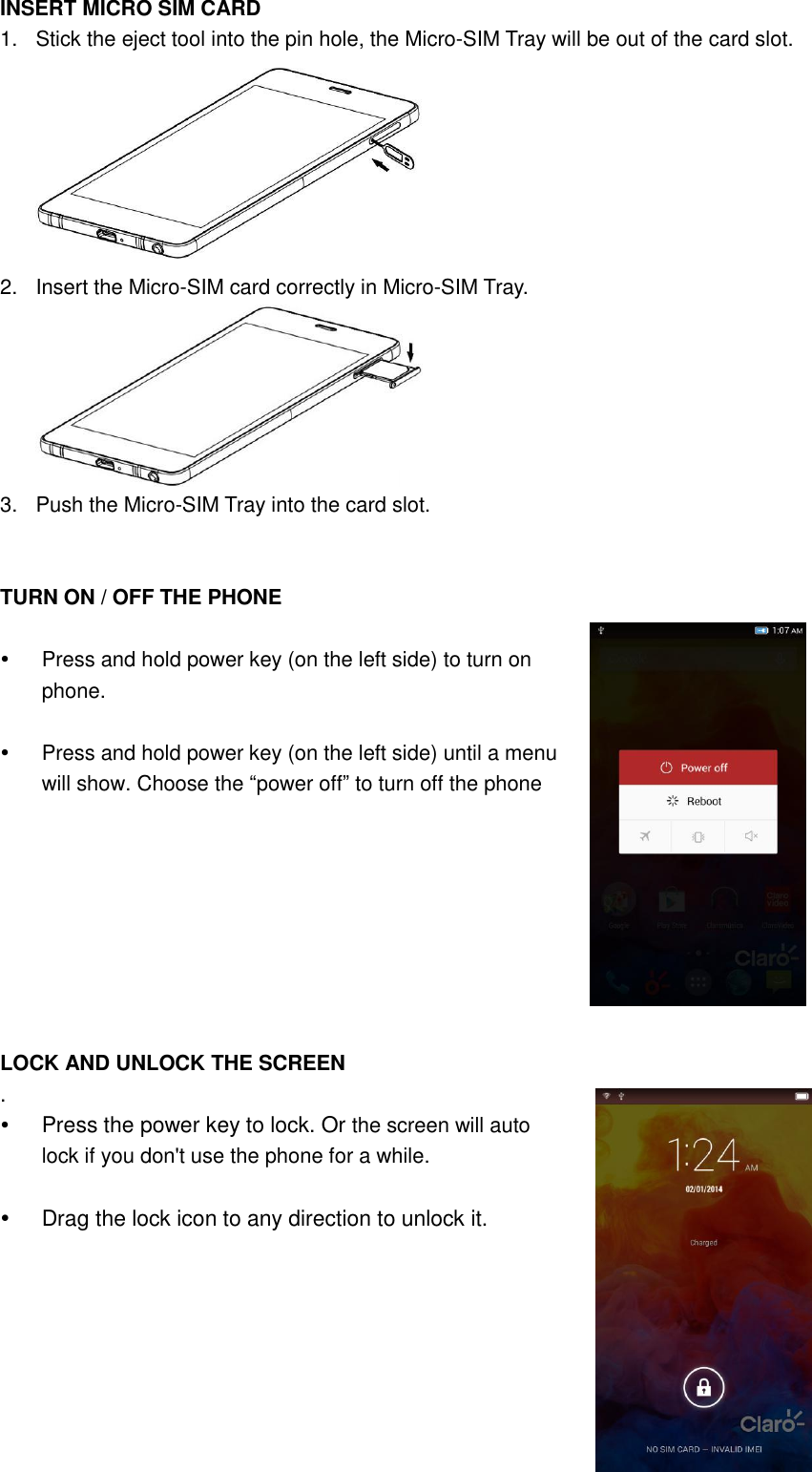 INSERT MICRO SIM CARD 1.  Stick the eject tool into the pin hole, the Micro-SIM Tray will be out of the card slot.  2.  Insert the Micro-SIM card correctly in Micro-SIM Tray.    3.  Push the Micro-SIM Tray into the card slot.   TURN ON / OFF THE PHONE      Press and hold power key (on the left side) to turn on phone.    Press and hold power key (on the left side) until a menu will show. Choose the “power off” to turn off the phone    LOCK AND UNLOCK THE SCREEN .  Press the power key to lock. Or the screen will auto lock if you don&apos;t use the phone for a while.    Drag the lock icon to any direction to unlock it.    