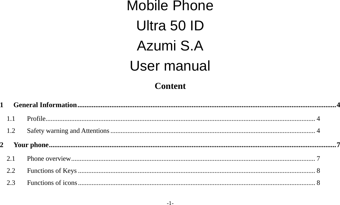 -1-  Mobile Phone   Ultra 50 ID   Azumi S.A   User manual Content 1 General Information ................................................................................................................................................. 4 1.1 Profile .............................................................................................................................................................. 4 1.2 Safety warning and Attentions ........................................................................................................................ 4 2 Your phone ................................................................................................................................................................. 7 2.1 Phone overview ............................................................................................................................................... 7 2.2 Functions of Keys ........................................................................................................................................... 8 2.3 Functions of icons ........................................................................................................................................... 8 