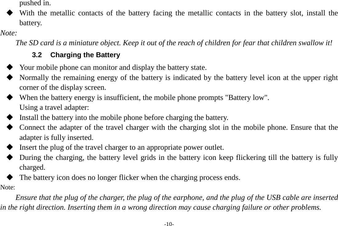 -10- pushed in.  With the metallic contacts of the battery facing the metallic contacts in the battery slot, install the battery. Note: The SD card is a miniature object. Keep it out of the reach of children for fear that children swallow it! 3.2  Charging the Battery  Your mobile phone can monitor and display the battery state.  Normally the remaining energy of the battery is indicated by the battery level icon at the upper right corner of the display screen.  When the battery energy is insufficient, the mobile phone prompts &quot;Battery low&quot;.   Using a travel adapter:  Install the battery into the mobile phone before charging the battery.  Connect the adapter of the travel charger with the charging slot in the mobile phone. Ensure that the adapter is fully inserted.  Insert the plug of the travel charger to an appropriate power outlet.  During the charging, the battery level grids in the battery icon keep flickering till the battery is fully charged.  The battery icon does no longer flicker when the charging process ends. Note: Ensure that the plug of the charger, the plug of the earphone, and the plug of the USB cable are inserted in the right direction. Inserting them in a wrong direction may cause charging failure or other problems. 