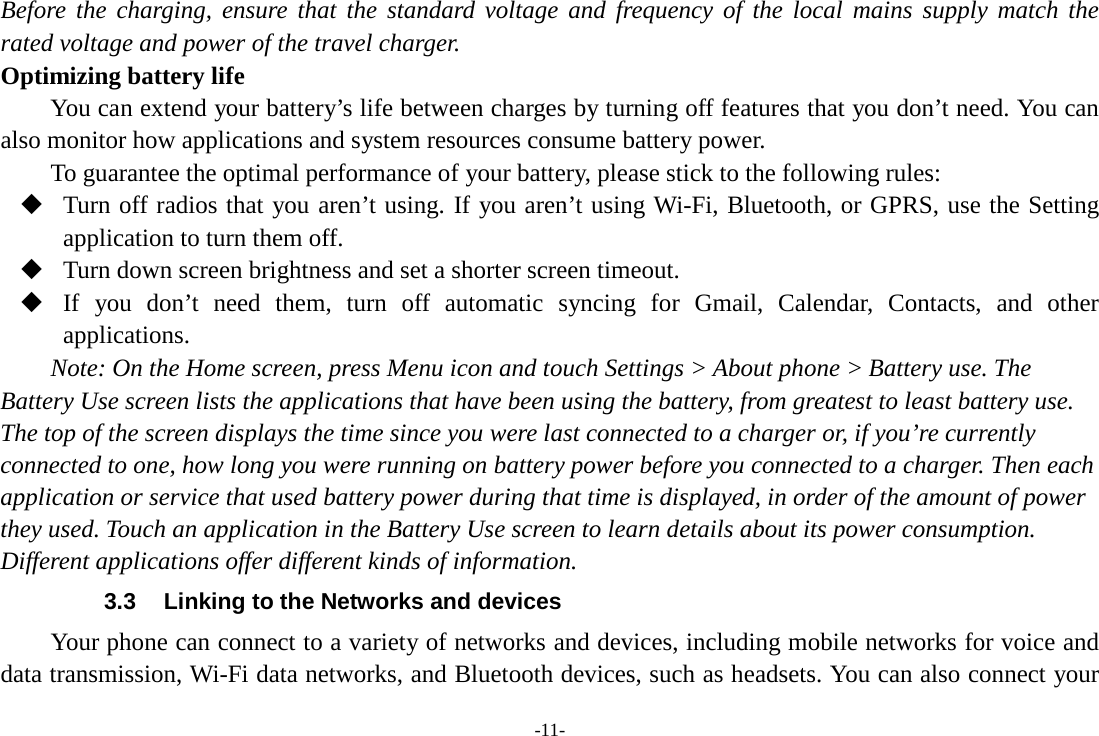 -11- Before the charging, ensure that the standard voltage and frequency of the local mains supply match the rated voltage and power of the travel charger. Optimizing battery life You can extend your battery’s life between charges by turning off features that you don’t need. You can also monitor how applications and system resources consume battery power.   To guarantee the optimal performance of your battery, please stick to the following rules:  Turn off radios that you aren’t using. If you aren’t using Wi-Fi, Bluetooth, or GPRS, use the Setting application to turn them off.  Turn down screen brightness and set a shorter screen timeout.  If you don’t need them, turn off automatic syncing for Gmail, Calendar, Contacts, and other applications. Note: On the Home screen, press Menu icon and touch Settings &gt; About phone &gt; Battery use. The Battery Use screen lists the applications that have been using the battery, from greatest to least battery use. The top of the screen displays the time since you were last connected to a charger or, if you’re currently connected to one, how long you were running on battery power before you connected to a charger. Then each application or service that used battery power during that time is displayed, in order of the amount of power they used. Touch an application in the Battery Use screen to learn details about its power consumption. Different applications offer different kinds of information.   3.3 Linking to the Networks and devices Your phone can connect to a variety of networks and devices, including mobile networks for voice and data transmission, Wi-Fi data networks, and Bluetooth devices, such as headsets. You can also connect your 