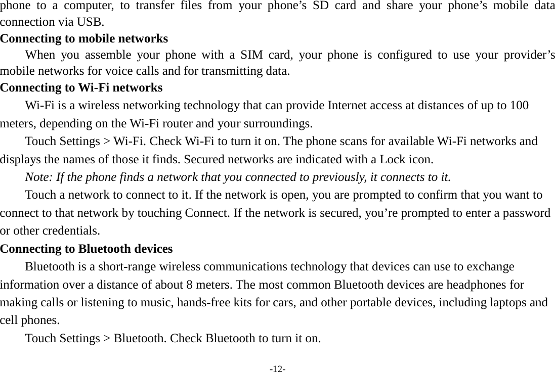 -12- phone to a computer, to transfer files from your phone’s SD card and share your phone’s mobile data connection via USB. Connecting to mobile networks     When you assemble your phone with a SIM card, your phone is configured to use your provider’s mobile networks for voice calls and for transmitting data.   Connecting to Wi-Fi networks Wi-Fi is a wireless networking technology that can provide Internet access at distances of up to 100 meters, depending on the Wi-Fi router and your surroundings.   Touch Settings &gt; Wi-Fi. Check Wi-Fi to turn it on. The phone scans for available Wi-Fi networks and displays the names of those it finds. Secured networks are indicated with a Lock icon.   Note: If the phone finds a network that you connected to previously, it connects to it. Touch a network to connect to it. If the network is open, you are prompted to confirm that you want to connect to that network by touching Connect. If the network is secured, you’re prompted to enter a password or other credentials. Connecting to Bluetooth devices Bluetooth is a short-range wireless communications technology that devices can use to exchange information over a distance of about 8 meters. The most common Bluetooth devices are headphones for making calls or listening to music, hands-free kits for cars, and other portable devices, including laptops and cell phones.       Touch Settings &gt; Bluetooth. Check Bluetooth to turn it on. 