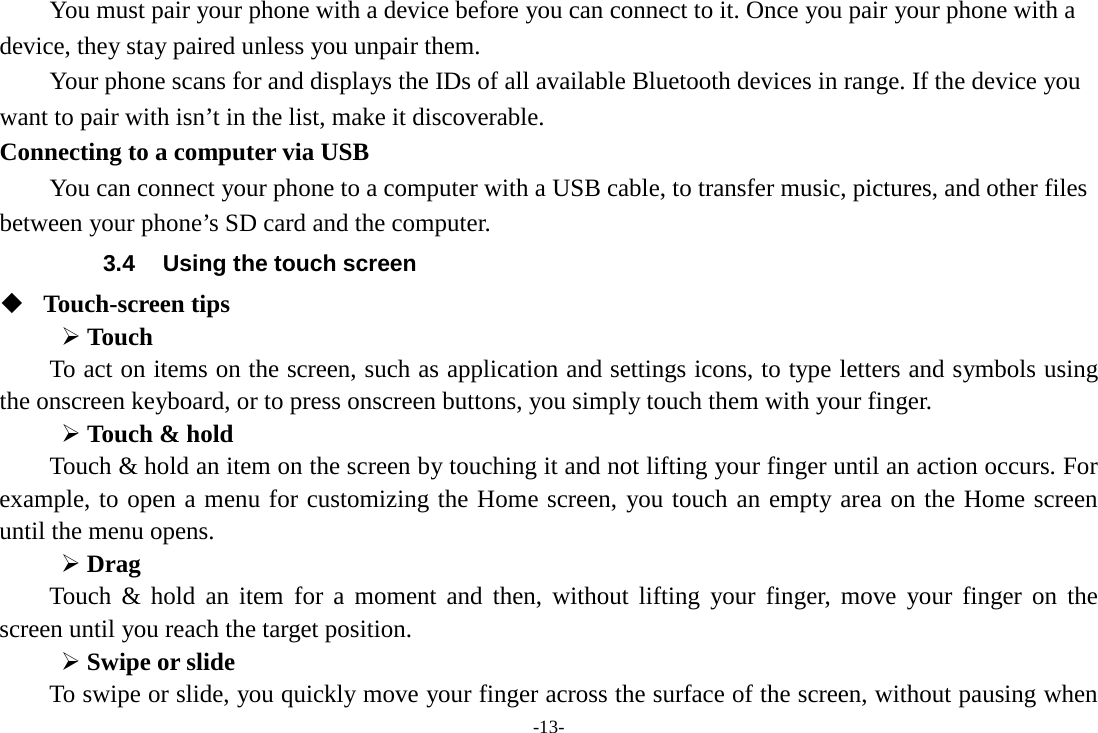 -13-     You must pair your phone with a device before you can connect to it. Once you pair your phone with a device, they stay paired unless you unpair them.     Your phone scans for and displays the IDs of all available Bluetooth devices in range. If the device you want to pair with isn’t in the list, make it discoverable.   Connecting to a computer via USB You can connect your phone to a computer with a USB cable, to transfer music, pictures, and other files between your phone’s SD card and the computer. 3.4 Using the touch screen  Touch-screen tips    Touch To act on items on the screen, such as application and settings icons, to type letters and symbols using the onscreen keyboard, or to press onscreen buttons, you simply touch them with your finger.  Touch &amp; hold   Touch &amp; hold an item on the screen by touching it and not lifting your finger until an action occurs. For example, to open a menu for customizing the Home screen, you touch an empty area on the Home screen until the menu opens.    Drag   Touch &amp; hold an item for a moment and then, without lifting your finger, move your finger on the screen until you reach the target position.    Swipe or slide   To swipe or slide, you quickly move your finger across the surface of the screen, without pausing when 