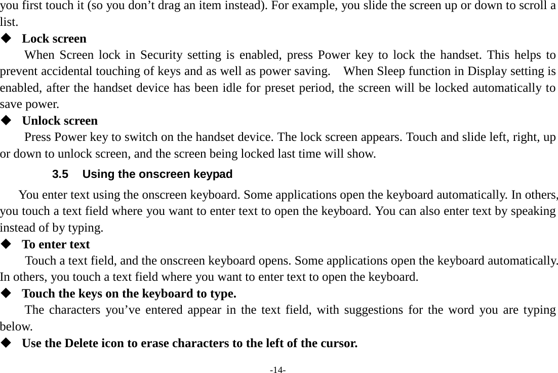 -14- you first touch it (so you don’t drag an item instead). For example, you slide the screen up or down to scroll a list.  Lock screen   When Screen lock in Security setting is enabled, press Power key to lock the handset. This helps to prevent accidental touching of keys and as well as power saving.  When Sleep function in Display setting is enabled, after the handset device has been idle for preset period, the screen will be locked automatically to save power.    Unlock screen   Press Power key to switch on the handset device. The lock screen appears. Touch and slide left, right, up or down to unlock screen, and the screen being locked last time will show.   3.5 Using the onscreen keypad You enter text using the onscreen keyboard. Some applications open the keyboard automatically. In others, you touch a text field where you want to enter text to open the keyboard. You can also enter text by speaking instead of by typing.    To enter text Touch a text field, and the onscreen keyboard opens. Some applications open the keyboard automatically. In others, you touch a text field where you want to enter text to open the keyboard.  Touch the keys on the keyboard to type. The characters you’ve entered appear in the text field, with suggestions for the word you are typing below.    Use the Delete icon to erase characters to the left of the cursor. 