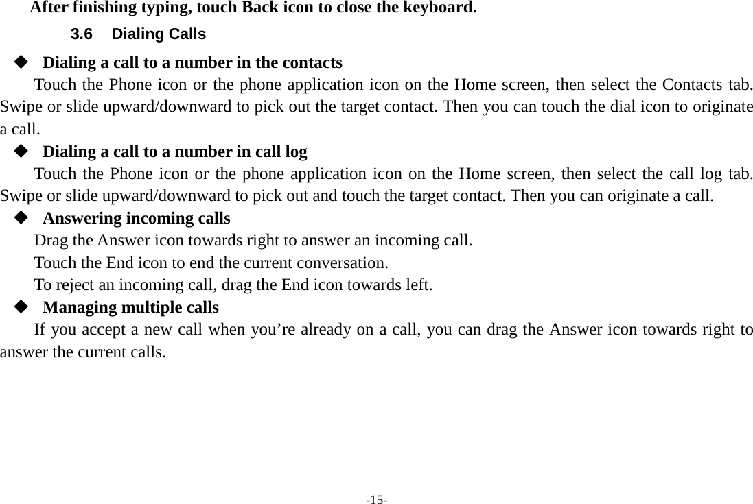 -15- After finishing typing, touch Back icon to close the keyboard. 3.6 Dialing Calls  Dialing a call to a number in the contacts Touch the Phone icon or the phone application icon on the Home screen, then select the Contacts tab. Swipe or slide upward/downward to pick out the target contact. Then you can touch the dial icon to originate a call.  Dialing a call to a number in call log Touch the Phone icon or the phone application icon on the Home screen, then select the call log tab. Swipe or slide upward/downward to pick out and touch the target contact. Then you can originate a call.  Answering incoming calls Drag the Answer icon towards right to answer an incoming call. Touch the End icon to end the current conversation. To reject an incoming call, drag the End icon towards left.  Managing multiple calls If you accept a new call when you’re already on a call, you can drag the Answer icon towards right to answer the current calls.      