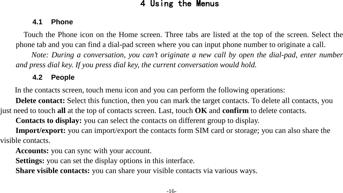 -16-    4 Using the Menus 4.1 Phone   Touch the Phone icon on the Home screen. Three tabs are listed at the top of the screen. Select the phone tab and you can find a dial-pad screen where you can input phone number to originate a call.     Note: During a conversation, you can’t originate a new call by open the dial-pad, enter number and press dial key. If you press dial key, the current conversation would hold.   4.2 People   In the contacts screen, touch menu icon and you can perform the following operations: Delete contact: Select this function, then you can mark the target contacts. To delete all contacts, you just need to touch all at the top of contacts screen. Last, touch OK and confirm to delete contacts.   Contacts to display: you can select the contacts on different group to display. Import/export: you can import/export the contacts form SIM card or storage; you can also share the visible contacts. Accounts: you can sync with your account. Settings: you can set the display options in this interface. Share visible contacts: you can share your visible contacts via various ways. 