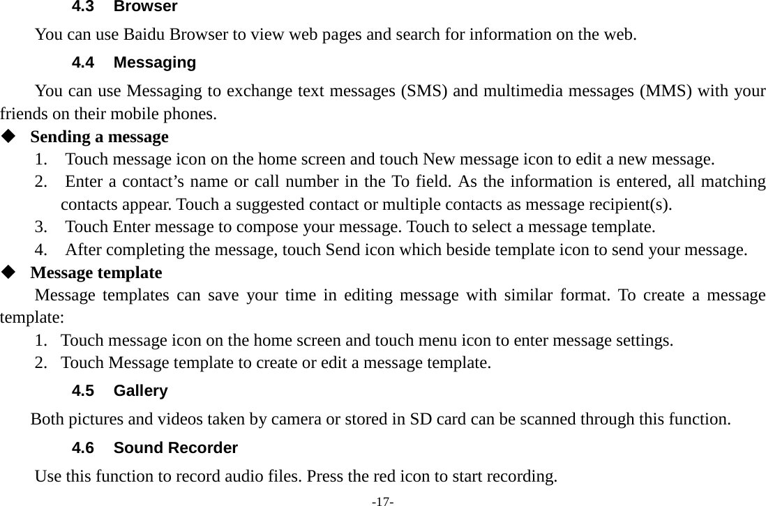 -17- 4.3 Browser You can use Baidu Browser to view web pages and search for information on the web. 4.4 Messaging You can use Messaging to exchange text messages (SMS) and multimedia messages (MMS) with your friends on their mobile phones.  Sending a message   1.    Touch message icon on the home screen and touch New message icon to edit a new message.     2.    Enter a contact’s name or call number in the To field. As the information is entered, all matching contacts appear. Touch a suggested contact or multiple contacts as message recipient(s).     3.    Touch Enter message to compose your message. Touch to select a message template.     4.  After completing the message, touch Send icon which beside template icon to send your message.    Message template   Message templates can save your time in editing message with similar format. To create a message template:   1. Touch message icon on the home screen and touch menu icon to enter message settings.   2. Touch Message template to create or edit a message template.   4.5 Gallery     Both pictures and videos taken by camera or stored in SD card can be scanned through this function. 4.6 Sound Recorder Use this function to record audio files. Press the red icon to start recording. 