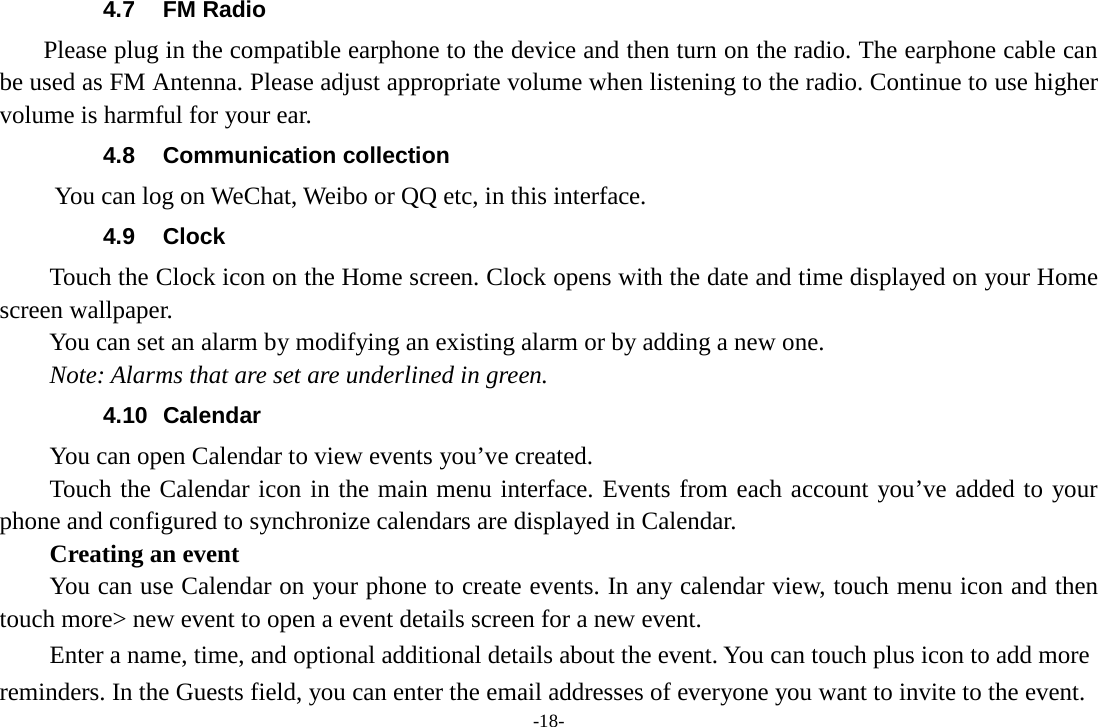 -18- 4.7 FM Radio     Please plug in the compatible earphone to the device and then turn on the radio. The earphone cable can be used as FM Antenna. Please adjust appropriate volume when listening to the radio. Continue to use higher volume is harmful for your ear. 4.8 Communication collection      You can log on WeChat, Weibo or QQ etc, in this interface.   4.9 Clock Touch the Clock icon on the Home screen. Clock opens with the date and time displayed on your Home screen wallpaper. You can set an alarm by modifying an existing alarm or by adding a new one.   Note: Alarms that are set are underlined in green. 4.10 Calendar You can open Calendar to view events you’ve created.   Touch the Calendar icon in the main menu interface. Events from each account you’ve added to your phone and configured to synchronize calendars are displayed in Calendar.     Creating an event You can use Calendar on your phone to create events. In any calendar view, touch menu icon and then touch more&gt; new event to open a event details screen for a new event.   Enter a name, time, and optional additional details about the event. You can touch plus icon to add more reminders. In the Guests field, you can enter the email addresses of everyone you want to invite to the event. 