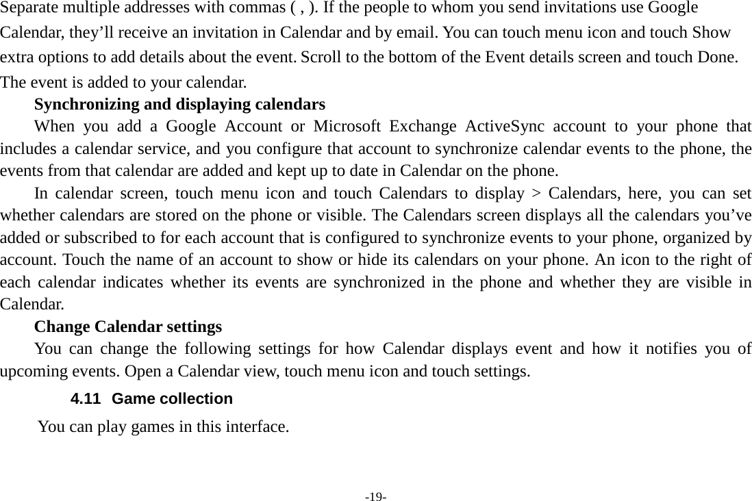 -19- Separate multiple addresses with commas ( , ). If the people to whom you send invitations use Google Calendar, they’ll receive an invitation in Calendar and by email. You can touch menu icon and touch Show extra options to add details about the event. Scroll to the bottom of the Event details screen and touch Done. The event is added to your calendar. Synchronizing and displaying calendars     When you add a Google Account or Microsoft Exchange ActiveSync account to your phone that includes a calendar service, and you configure that account to synchronize calendar events to the phone, the events from that calendar are added and kept up to date in Calendar on the phone.     In calendar screen, touch menu icon and touch Calendars to display &gt; Calendars, here, you can set whether calendars are stored on the phone or visible. The Calendars screen displays all the calendars you’ve added or subscribed to for each account that is configured to synchronize events to your phone, organized by account. Touch the name of an account to show or hide its calendars on your phone. An icon to the right of each calendar indicates whether its events are synchronized in the phone and whether they are visible in Calendar.     Change Calendar settings You can change the following settings for how Calendar displays event and how it notifies you of upcoming events. Open a Calendar view, touch menu icon and touch settings. 4.11  Game collection        You can play games in this interface. 