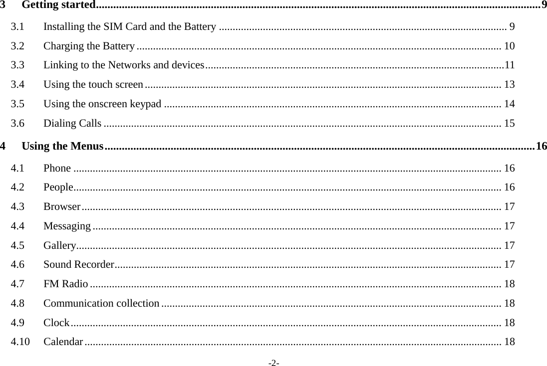 -2- 3 Getting started ........................................................................................................................................................... 9 3.1 Installing the SIM Card and the Battery ......................................................................................................... 9 3.2 Charging the Battery ..................................................................................................................................... 10 3.3 Linking to the Networks and devices ............................................................................................................. 11 3.4 Using the touch screen .................................................................................................................................. 13 3.5 Using the onscreen keypad ........................................................................................................................... 14 3.6 Dialing Calls ................................................................................................................................................. 15 4 Using the Menus ...................................................................................................................................................... 16 4.1 Phone ............................................................................................................................................................ 16 4.2 People ............................................................................................................................................................ 16 4.3 Browser ......................................................................................................................................................... 17 4.4 Messaging ..................................................................................................................................................... 17 4.5 Gallery........................................................................................................................................................... 17 4.6 Sound Recorder ............................................................................................................................................. 17 4.7 FM Radio ...................................................................................................................................................... 18 4.8 Communication collection ............................................................................................................................ 18 4.9 Clock ............................................................................................................................................................. 18 4.10 Calendar ........................................................................................................................................................ 18 