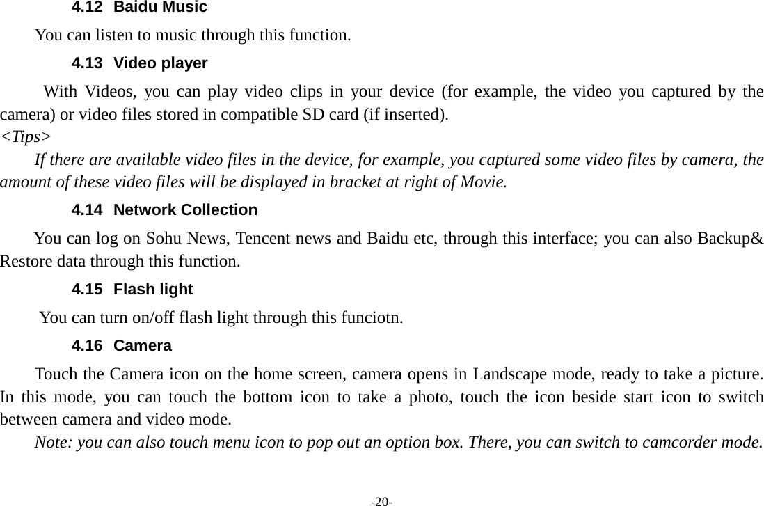 -20- 4.12 Baidu Music     You can listen to music through this function. 4.13 Video player With Videos, you can play video clips in your device (for example, the video you captured by the camera) or video files stored in compatible SD card (if inserted). &lt;Tips&gt; If there are available video files in the device, for example, you captured some video files by camera, the amount of these video files will be displayed in bracket at right of Movie. 4.14 Network Collection     You can log on Sohu News, Tencent news and Baidu etc, through this interface; you can also Backup&amp; Restore data through this function. 4.15 Flash light       You can turn on/off flash light through this funciotn. 4.16 Camera Touch the Camera icon on the home screen, camera opens in Landscape mode, ready to take a picture. In this mode, you can touch the bottom icon to take a photo, touch the icon beside start icon to  switch between camera and video mode.   Note: you can also touch menu icon to pop out an option box. There, you can switch to camcorder mode. 