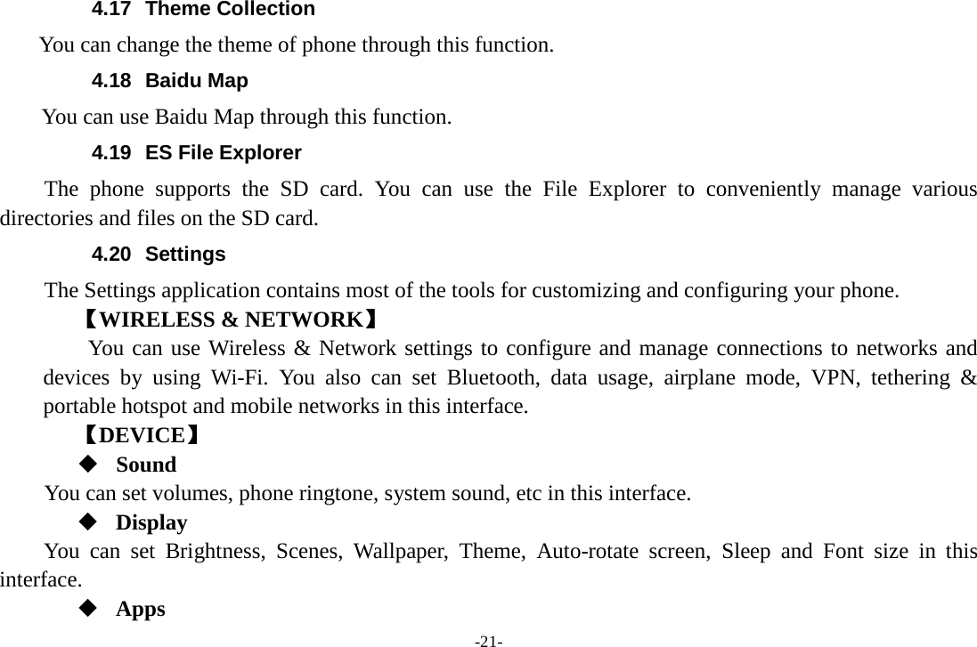 -21- 4.17 Theme Collection     You can change the theme of phone through this function.   4.18 Baidu Map     You can use Baidu Map through this function.   4.19 ES File Explorer     The phone supports the SD card. You can use the File Explorer to conveniently manage various directories and files on the SD card. 4.20 Settings The Settings application contains most of the tools for customizing and configuring your phone. 【WIRELESS &amp; NETWORK】     You can use Wireless &amp; Network settings to configure and manage connections to networks and devices by using Wi-Fi. You also can set Bluetooth, data usage, airplane mode, VPN, tethering &amp; portable hotspot and mobile networks in this interface.       【DEVICE】  Sound You can set volumes, phone ringtone, system sound, etc in this interface.  Display You can set Brightness,  Scenes,  Wallpaper,  Theme,  Auto-rotate screen, Sleep and Font size in this interface.    Apps 