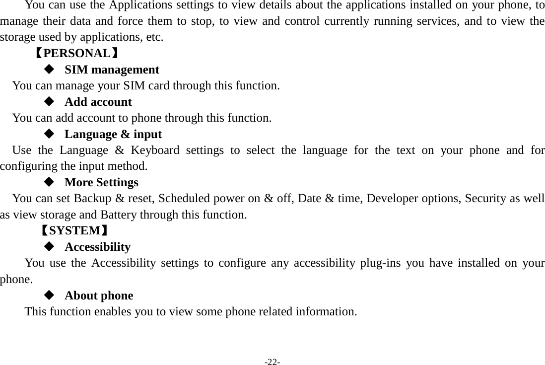 -22- You can use the Applications settings to view details about the applications installed on your phone, to manage their data and force them to stop, to view and control currently running services, and to view the storage used by applications, etc.      【PERSONAL】  SIM management    You can manage your SIM card through this function.  Add account   You can add account to phone through this function.  Language &amp; input Use the Language &amp; Keyboard settings to select the language for the text on your phone and for configuring the input method.  More Settings You can set Backup &amp; reset, Scheduled power on &amp; off, Date &amp; time, Developer options, Security as well as view storage and Battery through this function.    【SYSTEM】  Accessibility You use the Accessibility settings to configure any accessibility plug-ins you have installed on your phone.  About phone   This function enables you to view some phone related information. 