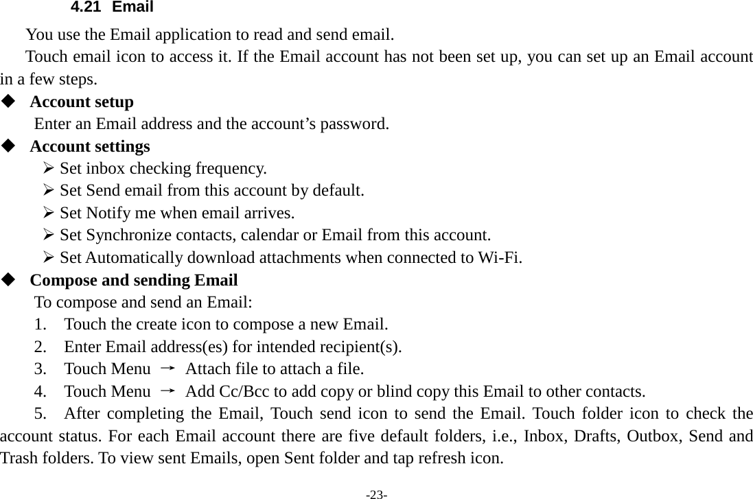 -23- 4.21 Email You use the Email application to read and send email.      Touch email icon to access it. If the Email account has not been set up, you can set up an Email account in a few steps.  Account setup   Enter an Email address and the account’s password.    Account settings    Set inbox checking frequency.    Set Send email from this account by default.    Set Notify me when email arrives.    Set Synchronize contacts, calendar or Email from this account.    Set Automatically download attachments when connected to Wi-Fi.  Compose and sending Email   To compose and send an Email:   1.  Touch the create icon to compose a new Email.   2.    Enter Email address(es) for intended recipient(s).     3.  Touch Menu → Attach file to attach a file.     4.  Touch Menu → Add Cc/Bcc to add copy or blind copy this Email to other contacts.     5.  After completing the Email, Touch send icon to send the Email. Touch folder icon to check the account status. For each Email account there are five default folders, i.e., Inbox, Drafts, Outbox, Send and Trash folders. To view sent Emails, open Sent folder and tap refresh icon.   