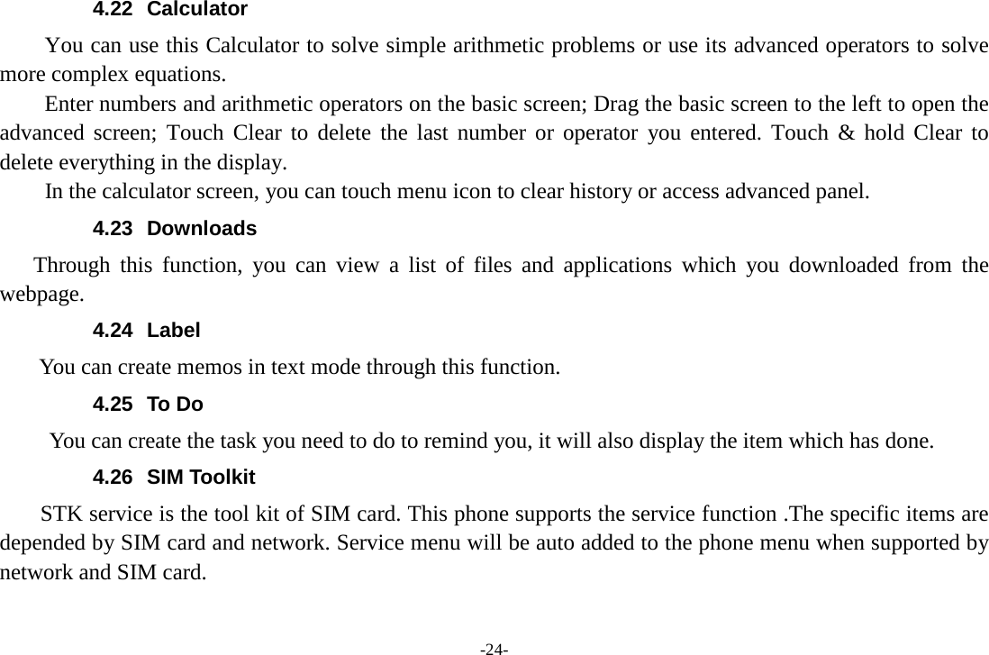 -24- 4.22 Calculator     You can use this Calculator to solve simple arithmetic problems or use its advanced operators to solve more complex equations.     Enter numbers and arithmetic operators on the basic screen; Drag the basic screen to the left to open the advanced screen; Touch Clear to delete the last number or operator you entered. Touch &amp; hold Clear to delete everything in the display.     In the calculator screen, you can touch menu icon to clear history or access advanced panel. 4.23  Downloads Through this function, you can view a list of files and applications which you downloaded from  the webpage.   4.24 Label  You can create memos in text mode through this function. 4.25 To Do      You can create the task you need to do to remind you, it will also display the item which has done. 4.26 SIM Toolkit STK service is the tool kit of SIM card. This phone supports the service function .The specific items are depended by SIM card and network. Service menu will be auto added to the phone menu when supported by network and SIM card.  