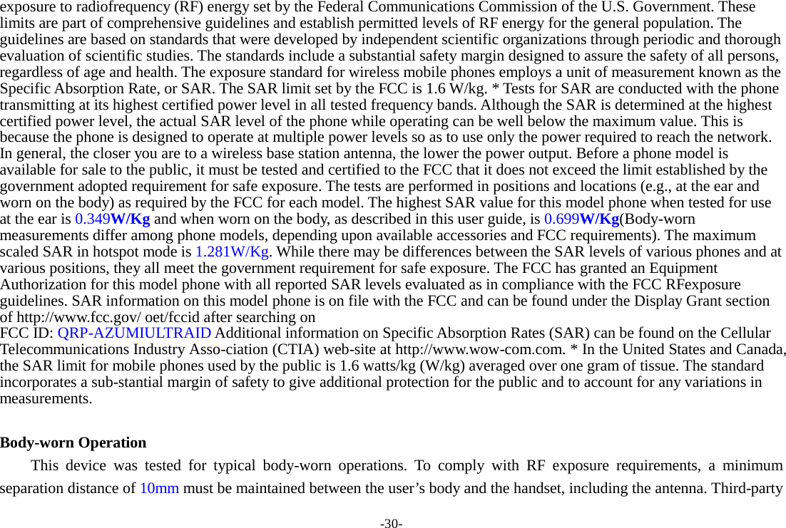 -30- exposure to radiofrequency (RF) energy set by the Federal Communications Commission of the U.S. Government. These limits are part of comprehensive guidelines and establish permitted levels of RF energy for the general population. The guidelines are based on standards that were developed by independent scientific organizations through periodic and thorough evaluation of scientific studies. The standards include a substantial safety margin designed to assure the safety of all persons, regardless of age and health. The exposure standard for wireless mobile phones employs a unit of measurement known as the Specific Absorption Rate, or SAR. The SAR limit set by the FCC is 1.6 W/kg. * Tests for SAR are conducted with the phone transmitting at its highest certified power level in all tested frequency bands. Although the SAR is determined at the highest certified power level, the actual SAR level of the phone while operating can be well below the maximum value. This is because the phone is designed to operate at multiple power levels so as to use only the power required to reach the network. In general, the closer you are to a wireless base station antenna, the lower the power output. Before a phone model is available for sale to the public, it must be tested and certified to the FCC that it does not exceed the limit established by the government adopted requirement for safe exposure. The tests are performed in positions and locations (e.g., at the ear and worn on the body) as required by the FCC for each model. The highest SAR value for this model phone when tested for use at the ear is 0.349W/Kg and when worn on the body, as described in this user guide, is 0.699W/Kg(Body-worn measurements differ among phone models, depending upon available accessories and FCC requirements). The maximum scaled SAR in hotspot mode is 1.281W/Kg. While there may be differences between the SAR levels of various phones and at various positions, they all meet the government requirement for safe exposure. The FCC has granted an Equipment Authorization for this model phone with all reported SAR levels evaluated as in compliance with the FCC RFexposure guidelines. SAR information on this model phone is on file with the FCC and can be found under the Display Grant section of http://www.fcc.gov/ oet/fccid after searching on   FCC ID: QRP-AZUMIULTRAID Additional information on Specific Absorption Rates (SAR) can be found on the Cellular Telecommunications Industry Asso-ciation (CTIA) web-site at http://www.wow-com.com. * In the United States and Canada, the SAR limit for mobile phones used by the public is 1.6 watts/kg (W/kg) averaged over one gram of tissue. The standard incorporates a sub-stantial margin of safety to give additional protection for the public and to account for any variations in measurements.  Body-worn Operation This device was tested for typical body-worn operations. To comply with RF exposure requirements, a minimum separation distance of 10mm must be maintained between the user’s body and the handset, including the antenna. Third-party 