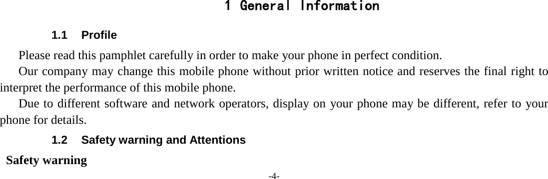 -4-            1 General Information 1.1 Profile    Please read this pamphlet carefully in order to make your phone in perfect condition.    Our company may change this mobile phone without prior written notice and reserves the final right to interpret the performance of this mobile phone.    Due to different software and network operators, display on your phone may be different, refer to your phone for details. 1.2 Safety warning and Attentions  Safety warning 