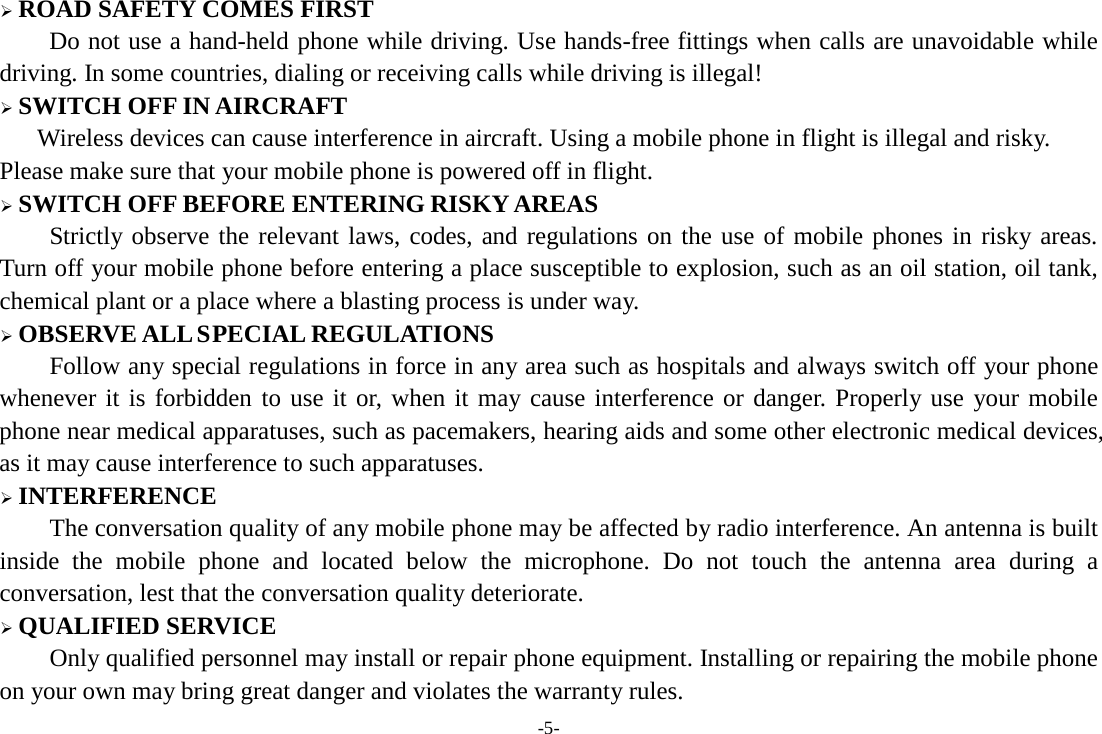 -5-  ROAD SAFETY COMES FIRST Do not use a hand-held phone while driving. Use hands-free fittings when calls are unavoidable while driving. In some countries, dialing or receiving calls while driving is illegal!  SWITCH OFF IN AIRCRAFT Wireless devices can cause interference in aircraft. Using a mobile phone in flight is illegal and risky.     Please make sure that your mobile phone is powered off in flight.  SWITCH OFF BEFORE ENTERING RISKY AREAS Strictly observe the relevant laws, codes, and regulations on the use of mobile phones in risky areas. Turn off your mobile phone before entering a place susceptible to explosion, such as an oil station, oil tank, chemical plant or a place where a blasting process is under way.  OBSERVE ALL SPECIAL REGULATIONS Follow any special regulations in force in any area such as hospitals and always switch off your phone whenever it is forbidden to use it or, when it may cause interference or danger. Properly use your mobile phone near medical apparatuses, such as pacemakers, hearing aids and some other electronic medical devices, as it may cause interference to such apparatuses.  INTERFERENCE The conversation quality of any mobile phone may be affected by radio interference. An antenna is built inside the mobile phone and located below the microphone. Do not touch the antenna area during a conversation, lest that the conversation quality deteriorate.  QUALIFIED SERVICE Only qualified personnel may install or repair phone equipment. Installing or repairing the mobile phone on your own may bring great danger and violates the warranty rules. 