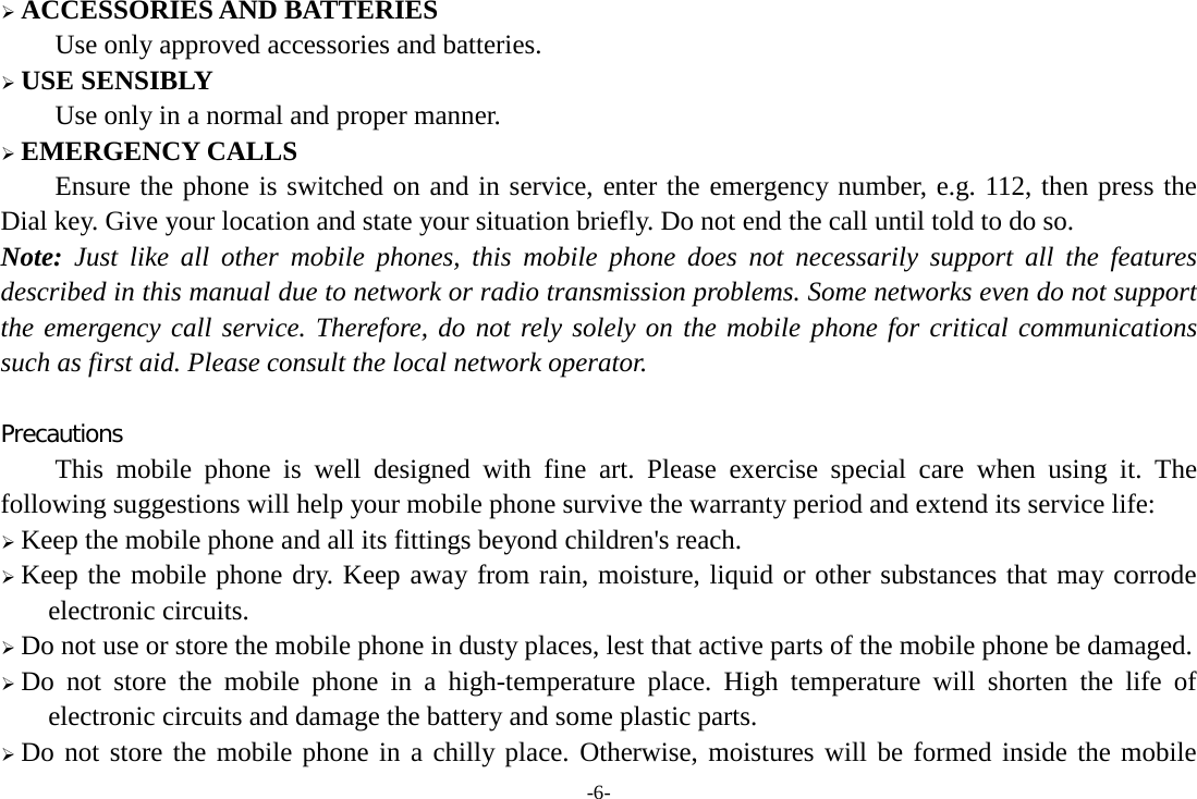 -6-  ACCESSORIES AND BATTERIES Use only approved accessories and batteries.  USE SENSIBLY Use only in a normal and proper manner.  EMERGENCY CALLS Ensure the phone is switched on and in service, enter the emergency number, e.g. 112, then press the Dial key. Give your location and state your situation briefly. Do not end the call until told to do so. Note: Just like all other mobile phones, this mobile phone does not necessarily support all the features described in this manual due to network or radio transmission problems. Some networks even do not support the emergency call service. Therefore, do not rely solely on the mobile phone for critical communications such as first aid. Please consult the local network operator.  Precautions This mobile phone is well designed with fine art. Please exercise special care when using it. The following suggestions will help your mobile phone survive the warranty period and extend its service life:  Keep the mobile phone and all its fittings beyond children&apos;s reach.  Keep the mobile phone dry. Keep away from rain, moisture, liquid or other substances that may corrode electronic circuits.  Do not use or store the mobile phone in dusty places, lest that active parts of the mobile phone be damaged.  Do not store the mobile phone in a high-temperature place. High temperature will shorten the life of electronic circuits and damage the battery and some plastic parts.  Do not store the mobile phone in a chilly place. Otherwise, moistures will be formed inside the mobile 