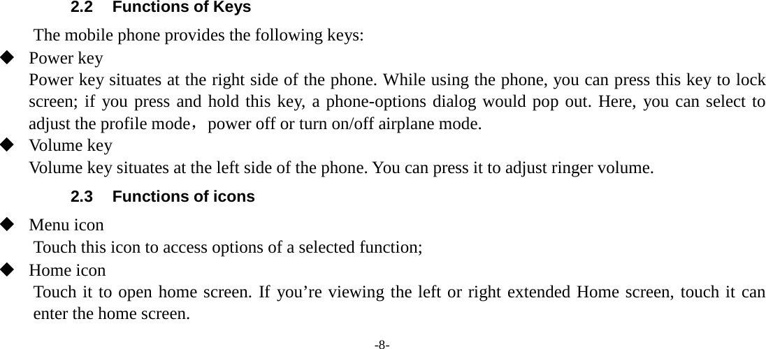 -8-        2.2 Functions of Keys The mobile phone provides the following keys:  Power key Power key situates at the right side of the phone. While using the phone, you can press this key to lock screen; if you press and hold this key, a phone-options dialog would pop out. Here, you can select to adjust the profile mode，power off or turn on/off airplane mode.  Volume key Volume key situates at the left side of the phone. You can press it to adjust ringer volume. 2.3 Functions of icons  Menu icon Touch this icon to access options of a selected function;  Home icon Touch it to open home screen. If you’re viewing the left or right extended Home screen, touch it can enter the home screen. 