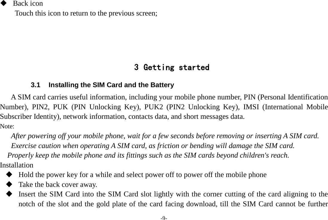 -9-  Back icon Touch this icon to return to the previous screen;     3 Getting started 3.1 Installing the SIM Card and the Battery A SIM card carries useful information, including your mobile phone number, PIN (Personal Identification Number), PIN2, PUK (PIN Unlocking Key),  PUK2  (PIN2 Unlocking Key), IMSI  (International Mobile Subscriber Identity), network information, contacts data, and short messages data. Note: After powering off your mobile phone, wait for a few seconds before removing or inserting A SIM card. Exercise caution when operating A SIM card, as friction or bending will damage the SIM card. Properly keep the mobile phone and its fittings such as the SIM cards beyond children&apos;s reach. Installation  Hold the power key for a while and select power off to power off the mobile phone  Take the back cover away.  Insert the SIM Card into the SIM Card slot lightly with the corner cutting of the card aligning to the notch of the slot and the gold plate of the card facing download, till the SIM Card cannot be further 