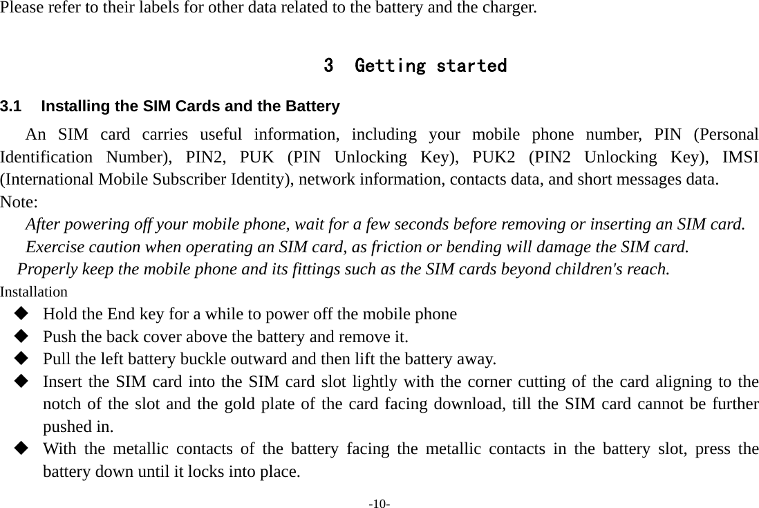 -10- Please refer to their labels for other data related to the battery and the charger.  3 Getting started 3.1  Installing the SIM Cards and the Battery An SIM card carries useful information, including your mobile phone number, PIN (Personal Identification Number), PIN2, PUK (PIN Unlocking Key), PUK2 (PIN2 Unlocking Key), IMSI (International Mobile Subscriber Identity), network information, contacts data, and short messages data. Note: After powering off your mobile phone, wait for a few seconds before removing or inserting an SIM card. Exercise caution when operating an SIM card, as friction or bending will damage the SIM card. Properly keep the mobile phone and its fittings such as the SIM cards beyond children&apos;s reach. Installation  Hold the End key for a while to power off the mobile phone  Push the back cover above the battery and remove it.  Pull the left battery buckle outward and then lift the battery away.  Insert the SIM card into the SIM card slot lightly with the corner cutting of the card aligning to the notch of the slot and the gold plate of the card facing download, till the SIM card cannot be further pushed in.  With the metallic contacts of the battery facing the metallic contacts in the battery slot, press the battery down until it locks into place. 