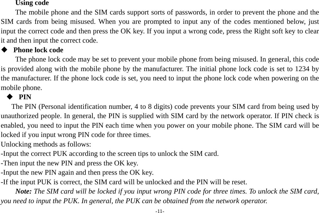 -11- Using code The mobile phone and the SIM cards support sorts of passwords, in order to prevent the phone and the SIM cards from being misused. When you are prompted to input any of the codes mentioned below, just input the correct code and then press the OK key. If you input a wrong code, press the Right soft key to clear it and then input the correct code.    Phone lock code The phone lock code may be set to prevent your mobile phone from being misused. In general, this code is provided along with the mobile phone by the manufacturer. The initial phone lock code is set to 1234 by the manufacturer. If the phone lock code is set, you need to input the phone lock code when powering on the mobile phone.  PIN The PIN (Personal identification number, 4 to 8 digits) code prevents your SIM card from being used by unauthorized people. In general, the PIN is supplied with SIM card by the network operator. If PIN check is enabled, you need to input the PIN each time when you power on your mobile phone. The SIM card will be locked if you input wrong PIN code for three times. Unlocking methods as follows: -Input the correct PUK according to the screen tips to unlock the SIM card. -Then input the new PIN and press the OK key. -Input the new PIN again and then press the OK key. -If the input PUK is correct, the SIM card will be unlocked and the PIN will be reset. Note: The SIM card will be locked if you input wrong PIN code for three times. To unlock the SIM card, you need to input the PUK. In general, the PUK can be obtained from the network operator. 