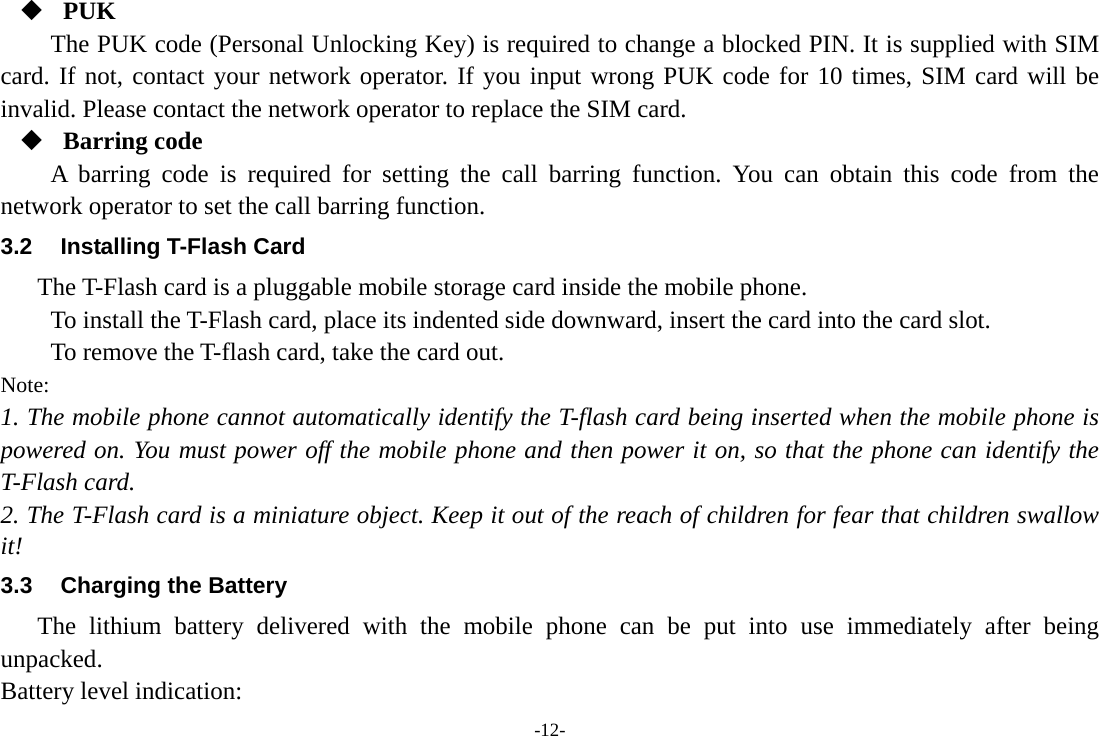 -12-  PUK The PUK code (Personal Unlocking Key) is required to change a blocked PIN. It is supplied with SIM card. If not, contact your network operator. If you input wrong PUK code for 10 times, SIM card will be invalid. Please contact the network operator to replace the SIM card.  Barring code A barring code is required for setting the call barring function. You can obtain this code from the network operator to set the call barring function. 3.2  Installing T-Flash Card The T-Flash card is a pluggable mobile storage card inside the mobile phone. To install the T-Flash card, place its indented side downward, insert the card into the card slot. To remove the T-flash card, take the card out. Note: 1. The mobile phone cannot automatically identify the T-flash card being inserted when the mobile phone is powered on. You must power off the mobile phone and then power it on, so that the phone can identify the T-Flash card. 2. The T-Flash card is a miniature object. Keep it out of the reach of children for fear that children swallow it! 3.3  Charging the Battery The lithium battery delivered with the mobile phone can be put into use immediately after being unpacked. Battery level indication: 