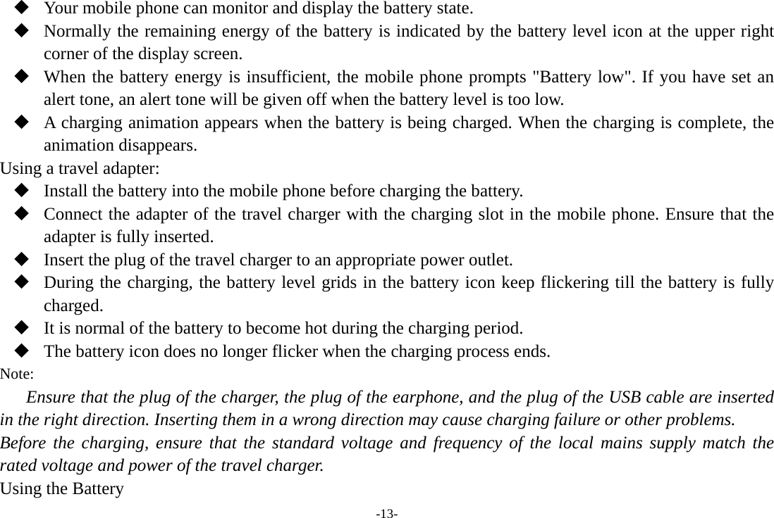 -13-  Your mobile phone can monitor and display the battery state.  Normally the remaining energy of the battery is indicated by the battery level icon at the upper right corner of the display screen.  When the battery energy is insufficient, the mobile phone prompts &quot;Battery low&quot;. If you have set an alert tone, an alert tone will be given off when the battery level is too low.  A charging animation appears when the battery is being charged. When the charging is complete, the animation disappears. Using a travel adapter:  Install the battery into the mobile phone before charging the battery.  Connect the adapter of the travel charger with the charging slot in the mobile phone. Ensure that the adapter is fully inserted.  Insert the plug of the travel charger to an appropriate power outlet.  During the charging, the battery level grids in the battery icon keep flickering till the battery is fully charged.  It is normal of the battery to become hot during the charging period.  The battery icon does no longer flicker when the charging process ends. Note: Ensure that the plug of the charger, the plug of the earphone, and the plug of the USB cable are inserted in the right direction. Inserting them in a wrong direction may cause charging failure or other problems. Before the charging, ensure that the standard voltage and frequency of the local mains supply match the rated voltage and power of the travel charger. Using the Battery 