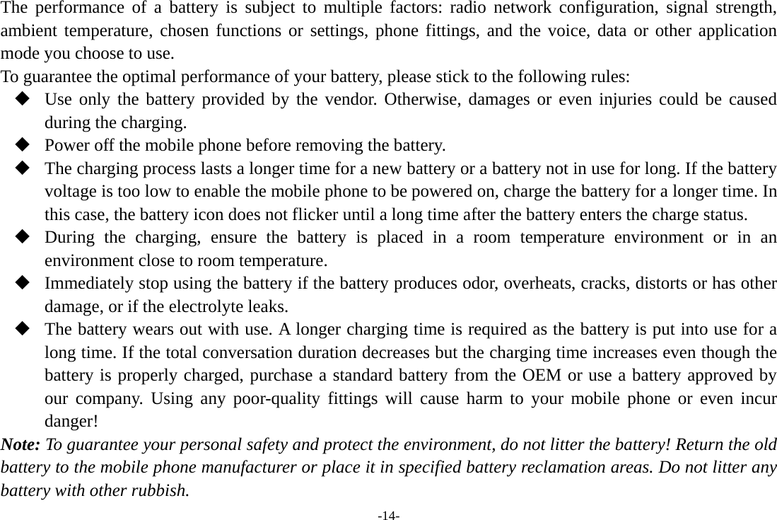 -14- The performance of a battery is subject to multiple factors: radio network configuration, signal strength, ambient temperature, chosen functions or settings, phone fittings, and the voice, data or other application mode you choose to use. To guarantee the optimal performance of your battery, please stick to the following rules:  Use only the battery provided by the vendor. Otherwise, damages or even injuries could be caused during the charging.  Power off the mobile phone before removing the battery.  The charging process lasts a longer time for a new battery or a battery not in use for long. If the battery voltage is too low to enable the mobile phone to be powered on, charge the battery for a longer time. In this case, the battery icon does not flicker until a long time after the battery enters the charge status.  During the charging, ensure the battery is placed in a room temperature environment or in an environment close to room temperature.  Immediately stop using the battery if the battery produces odor, overheats, cracks, distorts or has other damage, or if the electrolyte leaks.  The battery wears out with use. A longer charging time is required as the battery is put into use for a long time. If the total conversation duration decreases but the charging time increases even though the battery is properly charged, purchase a standard battery from the OEM or use a battery approved by our company. Using any poor-quality fittings will cause harm to your mobile phone or even incur danger! Note: To guarantee your personal safety and protect the environment, do not litter the battery! Return the old battery to the mobile phone manufacturer or place it in specified battery reclamation areas. Do not litter any battery with other rubbish. 