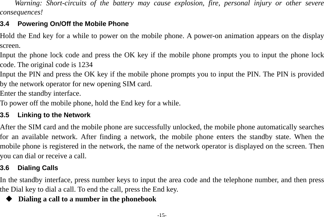 -15- Warning: Short-circuits of the battery may cause explosion, fire, personal injury or other severe consequences! 3.4  Powering On/Off the Mobile Phone Hold the End key for a while to power on the mobile phone. A power-on animation appears on the display screen. Input the phone lock code and press the OK key if the mobile phone prompts you to input the phone lock code. The original code is 1234 Input the PIN and press the OK key if the mobile phone prompts you to input the PIN. The PIN is provided by the network operator for new opening SIM card. Enter the standby interface. To power off the mobile phone, hold the End key for a while. 3.5  Linking to the Network After the SIM card and the mobile phone are successfully unlocked, the mobile phone automatically searches for an available network. After finding a network, the mobile phone enters the standby state. When the mobile phone is registered in the network, the name of the network operator is displayed on the screen. Then you can dial or receive a call. 3.6 Dialing Calls In the standby interface, press number keys to input the area code and the telephone number, and then press the Dial key to dial a call. To end the call, press the End key.  Dialing a call to a number in the phonebook 